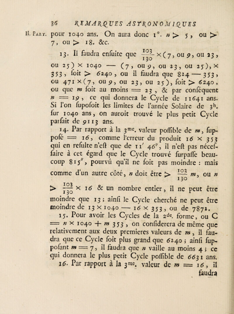 H. Part, pour 1040 ans. On aura donc 1°. »> j, ou J>' 7, ou > 18. &c. 13. Il faudra enfuite que X ( 7, ou 9, ou 23 , I OU 25) X 1040 - (7, OU P, ou 23, ou 2 5 ) j X 353, ioit > 6240, ou il faudra que 824 — 353 , ou 471 x (7, ou p, ou 23 , ou 25 ), foit > ^240 , ou que m foit au moins = 23 , & par conféquent n — Ip , ce qui donnera le Cycle de 11641 ans. Si Ton fupofoit les limites de l’année Solaire de 3*1. fur 1040 ans, on auroit trouvé le plus petit Cycle parfait de 9113 ans. 14. Par rapport à la 3™. valeur poffible de fup- pofe = 16y comme Terreur du produit 16 x 353 qui en refaite n’efi que de ii' 46% il n’eft pas nécef- faire à cet égard que le Cycle trouvé furpalfe beau¬ coup 8iy//> pourvu qu’il ne foit pas moindre : mais comme d’un autre côté, n doit être > ~ w, ou n 130 103 î> x 16 & un nombre entier, il ne peut être moindre que 13; aînfi le Cycle cherché ne peut être moindre de 13 x 1040 — 16 x 333 , ou de 7871. 15. Pour avoir les Cycles de la 2de. forme, ou C = n x 1040 + m 3 J3 , on confiderera de même que relativement aux deux premières valeurs de m, il fau¬ dra que ce Cycle foit plus grand que 6240 ; ainfi fup- pofant m = 7, il faudra que n vaille au moins 4 ; ce qui donnera le plus petit Cycle poflîble de 6631 ans. 16. Par rapport à la 3 me. valeur de m = 16, il faudra t. —