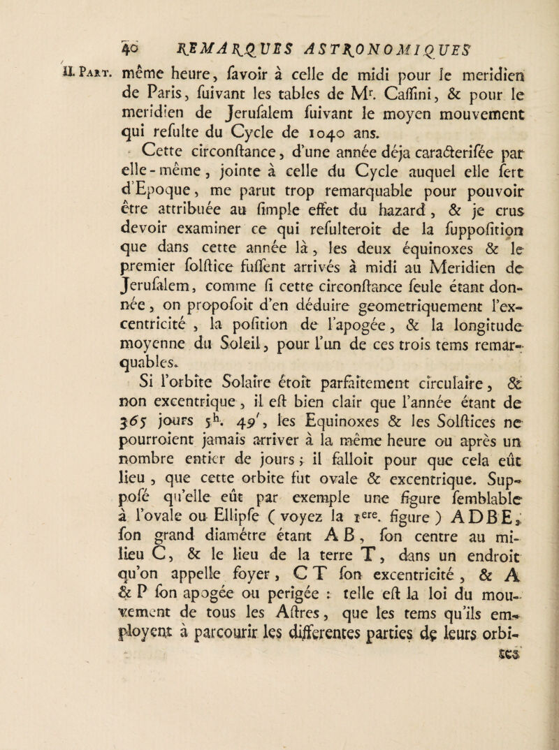 Part, même heure, favoir à celle de midi pour le méridien de Paris, fuivant les tables de Mr. Caffîni, & pour le méridien de Jerufalem fuivant le moyen mouvement qui refaite du Cycle de 1040 ans. Cette circonftance , d’une année déjà caraéteriféc par elle-même, jointe à celle du Cycle auquel elle fert d’Epoque, me parut trop remarquable pour pouvoir être attribuée au (impie effet du hazard , & je crus devoir examiner ce qui refulteroit de la fuppofition que dans cette année là, les deux équinoxes & le premier folftîce fuffent arrivés à midi ail Méridien de Jerufalem, comme fi cette circonftance feule étant don¬ née , on propofok d’en déduire geometriquement l’ex¬ centricité , la pofition de l'apogée, & la longitude moyenne du Soleil, pour l’un de ces trois tems remar¬ quables. Si l’orbite Solaire étoît parfaitement circulaire, 8t non excentrique , il eft bien clair que l’année étant de 36s jours sh. 45/, les Equinoxes & les Solftices ne pourraient jamais arriver à la même heure ou après un nombre entier de jours ; il falloit pour que cela eût lieu , que cette orbite fut ovale & excentrique. Sup- pofé quelle eût par exemple une figure femblable à l’ovale ou Ellipfe (voyez la rere. figure) ADBE* fon grand diamètre étant A B, fon centre au mi¬ lieu C, & le lieu de la terre T, dans un endroit qu’on appelle foyer, C T fon excentricité, & A & P fon apogée ou perigée : telle eft la loi du mou¬ vement de tous les Aftres, que les tems qu’ils em* jûovetit à parcourir les differentes parties de leurs orbi-