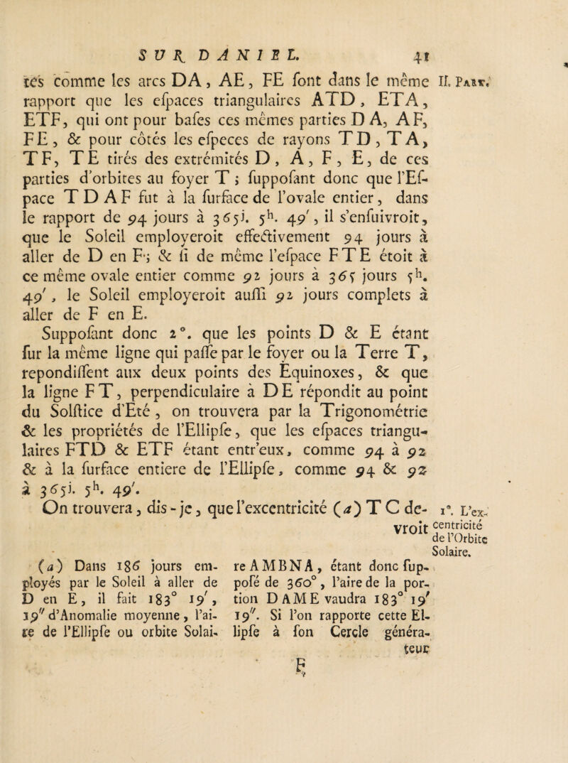 tes comme les arcs DA, AE, FE font dans le même If. Pau*» rapport que les efpaces triangulaires A f D , ETA, ETF, qui ont pour bafes ces mêmes parties DA, AF, FE, & pour côtés les efpeces de rayons TD, TA, TF, TE tirés des extrémités D, A, F, E, de ces parties d’orbites au foyer T j fuppofant donc que FEF- pace T D A F fut à la furface de l’ovale entier, dans le rapport de 24 jours à 365!. $h. 49', il senfuivroit, que le Soleil employeroit effectivement 94 jours à aller de D en Fs & fi de même l’efpace F T E étoit à ce même ovale entier comme 91 jours à 3 6s jours 5h. 49', le Soleil employeroit auili 91 jours complets à aller de F en E. Suppofant donc i°. que les points D & E étant fur la même ligne qui paffepar le foyer ou la Terre T, repondiffent aux deux points des Equinoxes, & que la ligne F T, perpendiculaire à DE répondit au point du Solftice d’Eté, on trouvera par la Trigonométrie & les propriétés de TEllipfe, que les efpaces triangu¬ laires FTD & ETF étant entreux, comme 94 à 92 & à la furface entière de l’Ellipfe, comme 94 & 9% à 5h. 49'. On trouvera, dis - je, que Texcentricité (*) T C de- ï . I/ex* vrnît centricité de l’Orbite (a) Dans 186 jours em¬ ployés par le Soleil à aller de D en E, il fait 183° 15/> ip d’Anomalie moyenne, Tai¬ re de TEllipfe ou orbite Solai¬ re AMENA, étant donc fup- pofé de 360° y Taire de la por¬ tion DAME vaudra 183° 19* I9//. Si Ton rapporte cette EU lipfe à fon Cercle généra¬ teur Solaire.