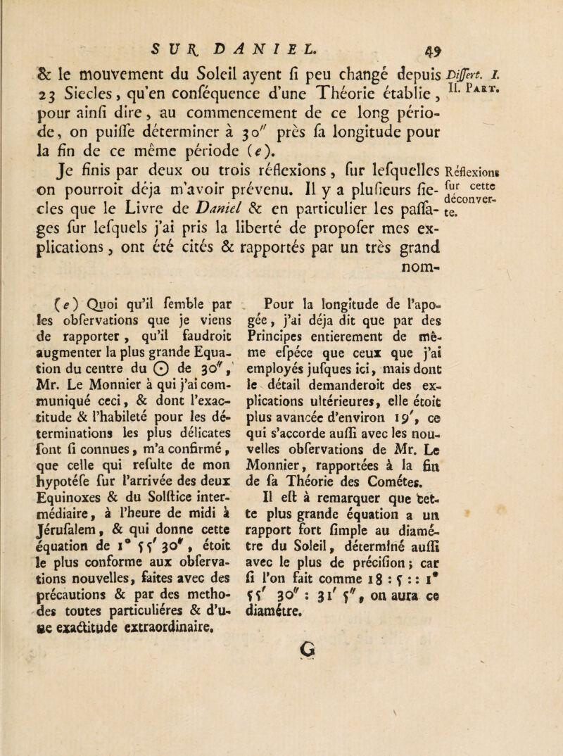S U K DANIEL. & le mouvement du Soleil ayent fi peu changé depuis Dijjert. i 23 Siècles, qu’en conféquence d’une Théorie établie, II# pour ainfi dire, au commencement de ce long pério¬ de, on puifie déterminer à 30 près fa longitude pour la fin de ce même période (e). Je finis par deux ou trois réflexions, fur lefquelles Réflexions on pourroit déjà m’avoir prévenu. Il y a plufîeurs fie- ^ cettc clés que le Livre de Daniel & en particulier les paflfa- te. ges fur lefquels j’ai pris la liberté de propofer mes ex¬ plications , ont été cités & rapportés par un très grand nom- (e) Qu oi qu’il femble par les obfervations que je viens de rapporter, qu’il faudroit augmenter la plus grande Equa¬ tion du centre du © de 30% Mr. Le Monnier à qui j’ai com¬ muniqué ceci, & dont l’exac¬ titude & l’habileté pour les dé¬ terminations les plus délicates font fi connues, m’a confirmé, que celle qui refulte de mon hypotéfe fur l’arrivée des deux Equinoxes & du Solftice inter¬ médiaire, à l’heure de midi à Jérufalem, & qui donne cette équation de i° 55' 30* , étoit le plus conforme aux obferva¬ tions nouvelles, faites avec des précautions & par des métho¬ des toutes particulières & d’u- ge exactitude extraordinaire. Pour la longitude de l’apo¬ gée , j’ai déjà dit que par des Principes entièrement de mê¬ me efpéce que ceux que j’ai employés jufques ici, mais dont le détail demanderoît des ex¬ plications ultérieures, elle étoit plus avancée d’environ 19', ce qui s’accorde aufli avec les nou¬ velles obfervations de Mr. Le Monnier, rapportées à la fin de fa Théorie des Comètes. Il efl; à remarquer que bet¬ te plus grande équation a un rapport fort fimple au diamè¬ tre du Soleil, déterminé auffi avec le plus de précifion ; car fi l’on fait comme 18 : S *• : i# ïî' 30 2 31' 5% on aura ce diamètre. G \