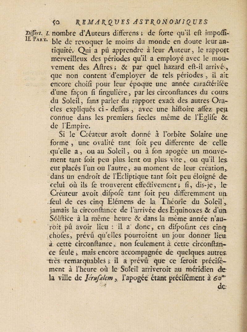{O REMARQUES ASTRONOMIQUES: Diffcrt. l nombre d’Auteurs differens ; de forte qu’il eft impoffî- II. Part. k]e je rev0qUer Je moins du monde en doute leur an¬ tiquité. Qui a pu apprendre à leur Auteur, le rapport merveilleux des périodes qu’il a employé avec le mou¬ vement des Aftres; & par quel hazard eft-il arrivé , que non content d’employer de tels périodes , il ait encore choifi pour leur époque une année caraétérifée d’une façon fi finguliére, par les circonftances du cours du Soleil, fans parler du rapport exact des autres Ora¬ cles expliqués ci: - deffus , avec une hiftoire affez pe]X connue dans les premiers flecles même de l’Eglife &: de l’Empire. Si le Créateur avoir donné à l'orbite Solaire une formé , une ovalité tant foit peu differente de celle quelle a, ou au Soleil, ou à fon apogée un mouve¬ ment tant foit peu plus lent ou plus viteou qu’il les. eut placés Tun ou l’autre, au moment de leur création,, dans un endroit de l’Ecliptique tant foit peu éloigné de celui où ils fe trouvèrent effectivementr fi, dis-je, le Créateur avoît difpofé tant foit peu différemment un .feul de ces cinq Elémens de la Théorie du Soleil ,, jamais la circonftanee de 1 arrivée des Equinoxes & d’utîi Sôlftice à la même heure & dans la même année n’au- roit pu avoir lieu : il a' donc, en difpofant ces cinq choies, prévu qu’elles pourroient un jour donner lieu à cette circonftanee* non feulement à cette circonftan¬ ce feule, mais encore accompagnée de quelques autres; très remarquables 5. il a prévu que ce feroit précifé- ment à l’heure où le Soleil arriveroit au méridien de ia ville de lérufakm x l'apogée étant précifément à 60^ '*> de