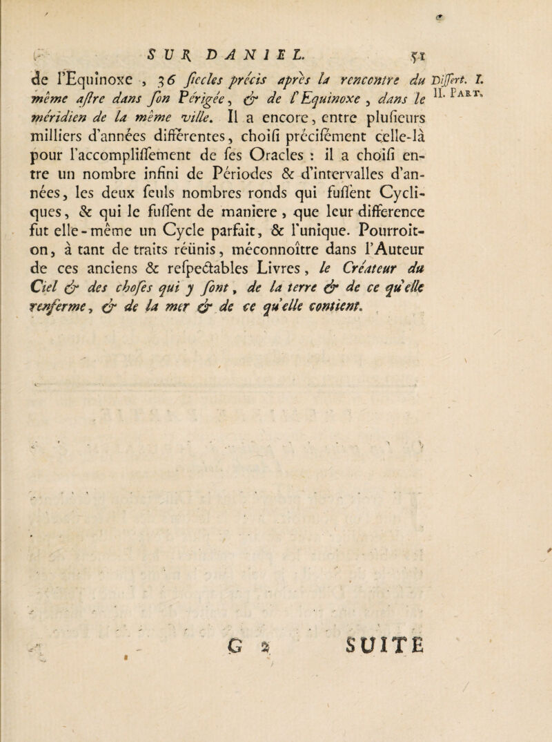 <? S U B, DANIEL. ?ï de TEquînoxe , $6 ficelés précis apres la rencontre du Lijfert. I. meme afire dans fon Périgée, & de [Equinoxe , dans le PART* méridien de la meme ville. Il a encore, entre plufieurs milliers d’années différentes, choîfi prëcifement celle-là pour raccompliffement de fes Oracles : il a choifi en¬ tre un nombre infini de Périodes & d’intervalles d’an¬ nées, les deux feuls nombres ronds qui fuflènt Cycli¬ ques , & qui le fuffent de maniéré, que leur différence fut elle-même un Cycle parfait, & Tunique. Pourroit- on, à tant de traits réünis, méconnoître dans l’Auteur de ces anciens & refpeâables Livres, le Créateur du Ciel & des chofes qui y font, de la terre & de ce quelle renferme, & de la mer & de ce quelle contient V / G » ' SUITE «