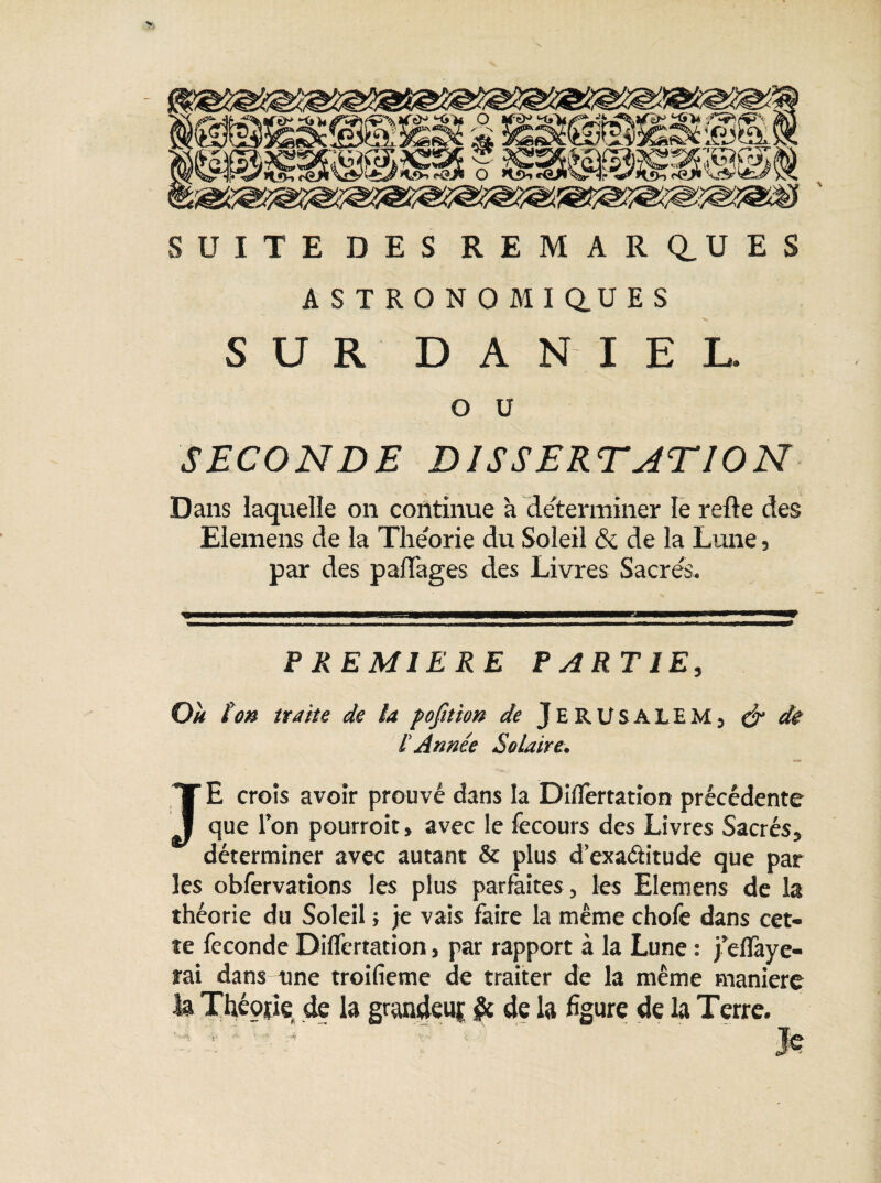 y SUITE DES REMARQUES ASTRONOMI Q.U E S SUR DANIEL. o u SECONDE DISSERTATION Dans laquelle on continue à déterminer le relie des Elemens de la Théorie du Soleil & de la Lune, par des paiïages des Livres Sacrés. PREMIERE PARTIE, Où ton traite de la pojition de JERUSALEM, ér de tAnnée Solaire. JE crois avoir prouvé dans la Dilfertation précédente que l’on pourroit, avec le fecours des Livres Sacrés, déterminer avec autant & plus d'exaétitude que par les obfervations les plus parfaites, les Elemens de la théorie du Soleil ; je vais faire la même chofe dans cet¬ te fécondé Dilfertation, par rapport à la Lune : j’dlàye- rai dans une troifieme de traiter de la même manière la Théorie de la graadeuj & de la figure de la Terre. ’ ' : ’  ,T' ' ' Je