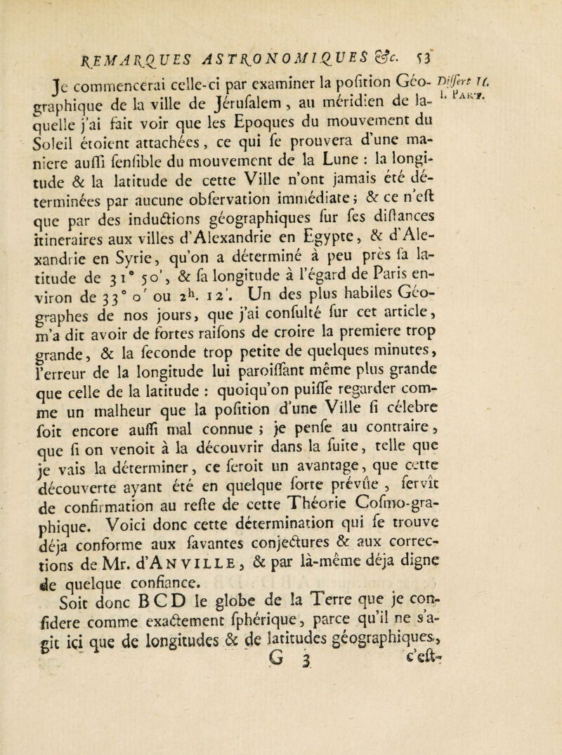 REMARQUES ASTRONOMIQUES &c. si Je commencerai celle-ci par examiner la pofition Géo- .r graphique de la ville de Jerulalem , au méridien de la¬ quelle j'ai fait voir que les Epoques du mouvement du Soleil étoient attachées, ce qui fe prouvera d’une ma¬ niéré aufli fenfible du mouvement de la Lune : la longi¬ tude & la latitude de cette Ville n’ont jamais été dé¬ terminées par aucune obfervation immédiate ; & ce n’eft que par des induCtions géographiques fur fes diüances itinéraires aux villes d’Alexandrie en Egypte, & d Ale¬ xandrie en Syrie, qu’on a déterminé à peu près la la¬ titude de 3 i° 50’, & fa longitude à l’égard de Paris en¬ viron de 3 30 o ou 2^’ 12 • Un des plus habiles Geo- graphes de nos jours, que j’ai confulté fur cet article, m’a dit avoir de fortes raifons de croire la première trop grande, & la fécondé trop petite de quelques minutes, l’erreur de la longitude lui paroilfant même plus grande que celle de la latitude : quoiqu’on puifle regarder com¬ me un malheur que la pofition d’une Ville fi célébré foit encore aulïi mal connue ; je penfe au contraire, que fi on venoit à la découvrir dans la fuite, telle que je vais la déterminer, ce feroit un avantage, que cette découverte ayant été en quelque forte prévue , fervît de confirmation au refte de cette Théorie Cofmo-gra- phique. Voici donc cette détermination qui fe trouve déjà conforme aux favantes conjectures & aux correc¬ tions de Mr. d’AN VILLE, & par là-même déjà digne de quelque confiance. Soit donc B CD le globe de la Terre que je con¬ sidéré comme exactement fphérique, parce qu’il ne s’a¬ git ici que de longitudes & de latitudes géographiques,, G 3 c’eft- iffert U.
