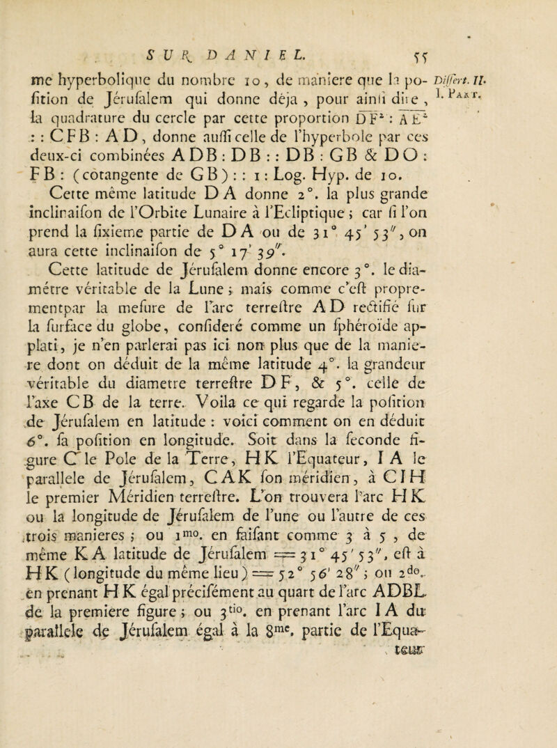 me hyperbolique du nombre 10, de maniéré que la po- Differt. il fition de Jérufalem qui donne déjà, pour ainfi dire , 1,Paxt' la quadrature du cercle par cette proportion DP : ae1 : : CFB : A D , donne auflîcelle de l’hyperbole par ces deux-ci combinées AD B : D B : : D B : G B & DO: F B : ( cotangente de G B ) : : i : Log. Hyp. de io. Cette même latitude DA donne 20. la plus grande inclinaifon de l’Orbite Lunaire à l'Ecliptique ; car h l’on prend la fîxieme partie de DA ou de 310 45’ 53, on aura cette inclinaifon de 50 17’ 39V Cette latitude de Jérufalem donne encore 3 °. le dia¬ mètre véritable de la Lune ; mais comme c’eft propre- mentpar la mefure de lare terreftre AD redific lur La furfàce du globe, confideré comme un fphéroïde ap- plati, je n’en parlerai pas ici non plus que de la manié¬ ré dont on déduit de la même latitude 40. la grandeur véritable du diamètre terreflre DF, & 5 celle de Taxe CB de la terre. Voila ce qui regarde la pofition ,de Jérufalem en latitude : voici comment on en déduit 6°. fa pofition en longitude. Soit dans la fécondé fi¬ gure C le Pôle de la Terre, HIC l’Equateur, I A le parallèle de Jérufalem, CAK fon méridien , à CI H le premier Méridien terreftre. L’on trouvera Parc FI IC ou la longitude de Jérufalem de l’une ou l’autre de ces -trois maniérés ,* ou imo. en faifant comme 3 à 5 , de même K A latitude de Jérulalem = 3 i° 45' 5 3/A, eft à H K (longitude du même lieu). = 520 56’2 87; ou 2dcv en prenant H K égal précifément au quart de l’arc ADBL de la première figure ; ou 3tio. en prenant l’arc I A du: parallèle de Jérufalem égal à la 8mc. partie de l’Equah- •• *■ ' : i$m \