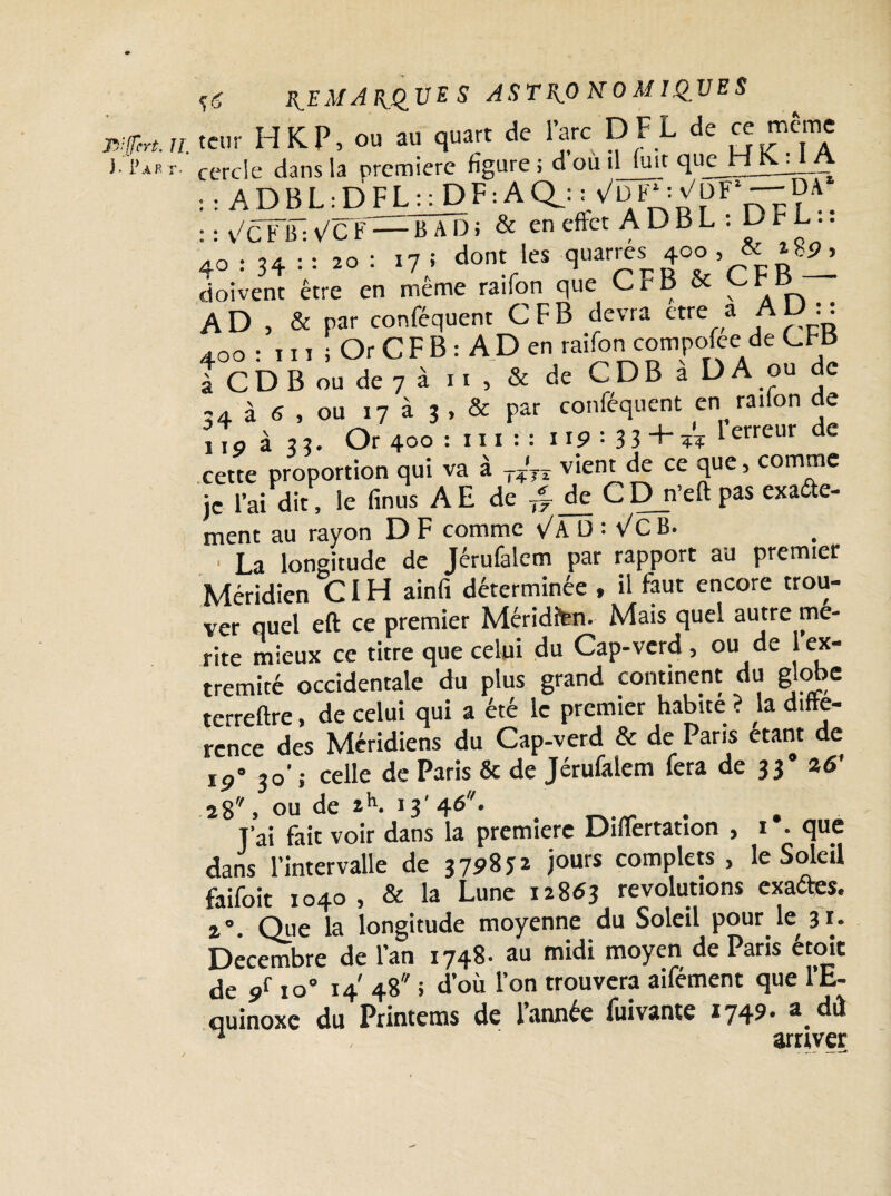ï-6 A R T- REMARQUES ASTRONOMIQUES Kp«.„, tcnr H K P, ou au quart de l’arc DF L de ce même ). Part. cercle dans la première figure , d ou îM^t quejri^_•— : : A D B L : D FL : : DF : A Qj . • • v/c Y~tt- y/cY— B A D i & en effet A D B L : D r L.. 40=3V='t «or 17 î dont les quarrés 4»» , & ‘ 8», doivent être en même raifon que CF B & n .. AD, & par conféquent C F B devra etre a A D : : 400 : 111 i Or C F B : A D en raifon compofee de CFB t CD B ou de 7 i > ■ . & de CDB à D A ou de 24 à 6 , OU 17 à 3 , & par conféquent en raifon de 110 à 33. Or 400 : 111 : : 119 = 3 3 + w Ierreur de cette proportion qui va à T?‘7X vient de ce que, comme je l’aidit, le finus A E de /? de CDn’eft pas exaéte- ment au rayon D F comme vA D : Vc B. ■ La longitude de Jérufalem par rapport au premier Méridien CIH ainfi déterminée , il faut encore trou¬ ver quel eft ce premier Mériditen. Mais quel autre mé¬ rité mieux ce titre que celui du Cap-verd , ou de 1 ex¬ trémité occidentale du plus grand continent du globe terreftre, de celui qui a été le premier habite ? la diffé¬ rence des Méridiens du Cap-verd & de Paris étant de 30’ ; celle de Paris & de Jérufalem fera de 33° 26’ 28, ou de 2h. 13'46*. T'ai fait voir dans la première Diflertation , 1 • que dans l’intervalle de 3 798 J 2 jours complets, le Soleil faifoit 1040, & la Lune 12863 révolutions exaftes, 2°. Que la longitude moyenne du Soleil pour le 31. Décembre de l’an 1748. au midi moyen de Paris étoic de 9f io° 14 48 ; d’où l’on trouvera aifément que l’E¬ quinoxe du Printems de l’année fuivante 1749- a.dd ^ arriver