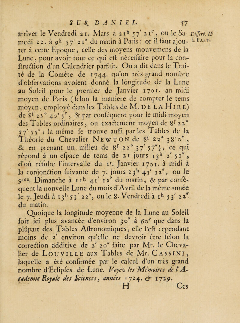 arriver le Vendredi 21. Mars à 2ih 57' 21% ou le Sa- vijfert.il• medi 22. à 911 57' 2 1* du matin à Paris : or il faut ajou- LPakt’ ter à cette Epoque, celle des moyens mouvemens de la Lune, pour avoir tout ce qui eft nécelfaire pour la con- firuétion d’un Calendrier parfait. On a dit dans le Trai¬ té de la Comète de 1744* qu’un très grand nombre d’obfervations avoient donné la longitude de la Lune au Soleil pour le premier de Janvier 1701. au midi moyen de Paris (félon la maniéré de compter le tems moyen, employé dans les Tables de M. DE LA Hire) de 8r 220 40' 5V & par conféquent pour le midi moyen des Tables ordinaires, ou exactement moyen de g1 220 37* 55 ; la même fe trouve aufïî par les Tables de la Théorie du Chevalier NEWTON de 8P 22® 38*0*, & en prenant un, milieu de 8r 22° 37'57^4, ce qui répond à un efpace de tems de 21 jours 1^ z 51, d’où réfulte l’intervalle du ir. Janvier 1701. à midi à la conjondbon fuivante de 7. jours 23k 41' \z,f, ou le 9me. Dimanche à nh 41' 12 du matin, & par confé¬ quent la nouvelle Lune du mois d’Avril de la même année le 7. Jeudi à 13h 53’ 22, ouïe 8* Vendredi à ih 53' z%^ du matin. Quoique la longitude moyenne de la Lune au Soleil foit ici plus avancée d’environ 3 c/ à 6of/ que dans la plupart des Tables Aftronomiques, elle l’eft cependant moins de 2' environ qu’elle ne devroit être félon la correétion additive de z zo faite par Mr. le Cheva¬ lier de LOUVILLE aux Tables de Mr. Cassini, laquelle a été confirmée par le calcul d’un très grand nombre d’Eclipfes de Lune. Voyez* les Mémoires de l'A- çademie Royale des Sciences, années * 724. & 1729. H Ces