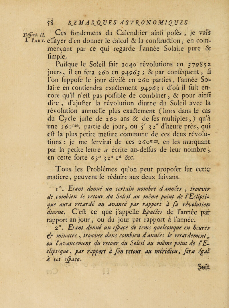 f8 B^EMAE^dUES A STR.ON 0M1QJJES Ces fondemens du Calendrier ain(i pôles , je vais edayer d’en donner le calcul & la conflruCtion, en com¬ mençant par ce qui regarde Tannée Solaire pure & fimple. Püifque le Soleil fait 1040 révolutions en 379852 jours, il en fera 260 en 94963 > & par conféquent, lî Ton fuppofe le jour divifé en 260 parties, Tannée So¬ laire en contiendra exactement 94963 ; d’où il fuit en¬ core qu’il n’eft pas poflible de combiner, & pour ainfî dire , d’ajufter la révolution diurne du Soleil avec la révolution annuelle plus exactement (hors dans le cas du Cycle juite de 260 ans & de fes multiples,) qu’à une 2 6ome. partie de jour, ou 5' 3 2/7 d’heure près, qui eft la plus petite mefure commune de ces deux révolu¬ tions : je me fervirai de ces 2 6omes. en les marquant par la petite lettre a écrite au-detTus de leur nombre * en cette forte 6$a 32^ iu &c. Tous les Problèmes qu’on peut propofer fur cette matière, peuvent fe réduire aux deux fuivans» i°. Etant donne un certain nombre d'années , trouver de combien le retour du Soleil au meme point de /Eclipti¬ que aura retardé ou avancé par rapport d fa révolution* diurne. C’eft ce que j'appelle Epacles de Tannée par rapport au jour, ou du jour par rapport à Tannée. 2 °. Etant donné un ejpace de tems quelconque en heurejr & minutes , trouver dans combien d années le retardement 9 m [avancement du retour du Soleil au meme point de [E- diptique, par rapport à fin retour au méridien, fera égal