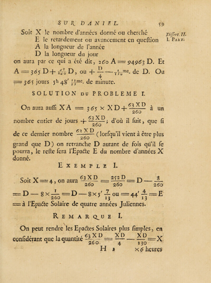 suit DANIEL. ss> Soit X le nombre d années donné ou cherché E le retardement ou avancement en queftion A la longueur de l’année D la longueur du jour on aura par ce qui a été die 3 260 A — 94963 D. Et A = 365 D+ ou 4- —— Tjome- de D. Ou == 36s jours ||me. de minute. SOLUTION du PROBLEME L On aura auflî X A 365 n X D + 63 XP 2 60 a un de ce dernier nombre £3 X D 2 62 XD nombre entier de jours «f- '> d’où il fuit > que fi 260 ( lorfqu’il vient à être plus grand que D) on retranche D autant de fois qu’il fe pourra* le refte fera l’Epaéte E du nombre d années X donné. Exemple L Soit X — 4 3 on aura T 2 60 2f 2 D 260 260 D 8 x 260 D — 8x5' — ou 13 44'rr à l’Epaétc Solaire de quatre années Juliennes. Remarque I. \ On peut rendre les Epaétes Solaires plus fimples, en ité 0_x D_X D_2LP—Y 26 o 4 130 confidérant que la quant
