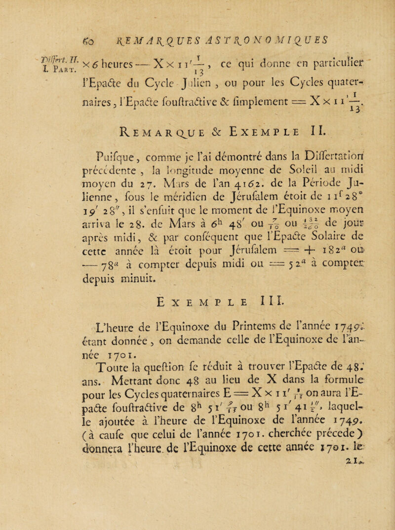 Diljpvt. lî. ï. Part. \ do REM ARQUES ASTRONOMIQUES x 6 heures — Xxnf—, ce qui donne en particulier 13 1 l’Epaâe du Cycle -Julien , ou pour les Cycles quater¬ naires 5 l’Epa&e fouftraétive & Simplement = Xxn. R e m a r cru e& Exemple II. Puifque, comme je l’ai démontré dans la Dilîertatîon précédente , la longitude moyenne de Soleil au midi moyen du 27. Mars de l’an 4162. de la Période Ju¬ lienne, fous le méridien de Jérulalem écoit de 1T280 19' 28, il s’enfuit que le moment de l’Equinoxe moyen arriva le 28. de Mars à 6h 48' ou T% ou de joug après midi, & par conféquent que l’Epaéte Solaire de cette année là étoit pour Jérufalem = + 182* ou — yg« à compter depuis midi ou 5 za à compter depuis minuit. Exemple III. L’heure de l’Equinoxe du Printems de l’année 1749.' étant donnée , on demande celle de l’Equinoxe de l’an¬ née 1701. Toute la queftion fe réduit à trouver l’Epaâe de 48.’ ans. Mettant donc 48 au lieu de X dans la formule pour les Cycles quaternaires E = X x r 1' T\ on aura l’E- paéte fouftraétive de 8h 51' fr ou 8h 5l' 41 laquel¬ le ajoutée à l’heure de l’Equinoxe de l’année 1749. (à caufe que celui de l’année 1701. cherchée précédé) donnera l’heure de l’Equinoxe de cette année 1701. le