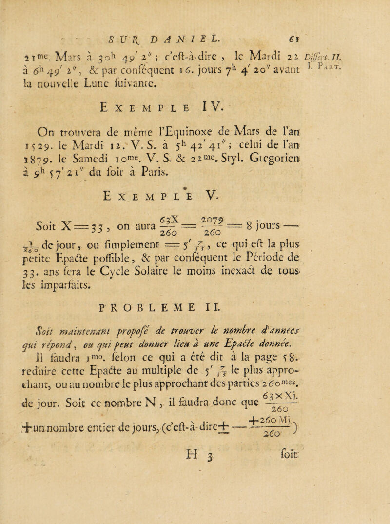 t tme. Mars à 30^ 4o' 2 ; c’eft-à-dire , le Mardi 22 DiJJhrt.n. à 6h 49' l ■> & Par conféquent 16. jours 711 4' 20 avant '• Paat- la nouvelle Lune lui vaine. Exemple IV. On trouvera de même l’Equinoxe de Mars de l’an 1529. le Mardi 12. V. S. à 5h 42’41; celui de l’an 1879. le Samedi iome. V. S. & 22me. Styl. Grégorien à ÿh 77’ 21// du loir à Paris. Exemple V. „ . 6?x 2079 Soit X = 33 , on aura —y- = ——• = 8 jours — J J 260 260 sî5 de jour, ou Amplement =5'^, ee qui eft la plus petite Epaéte poflîble, & par conféquent le Période de 33. ans fera le Cycle Solaire le moins inexact de tous» les imparfaits. PROBLEME IL Soit maintenant propofé de trouver le nombre dè années qui répond, ou qui peut donner lieu d une Epaéle donnée. li faudra im°. félon ce qui a été dit à la page 58. réduire cette Epaéte au multiple de 5' /7 le plus appro¬ chant, ou au nombre le plus approchant des parties 260™^. 63 X Xj de jour. Soit ce nombre N , il faudra donc que rirunnombre entier de jours; (cefl>àdire+ — — ’) H: 3 fait: