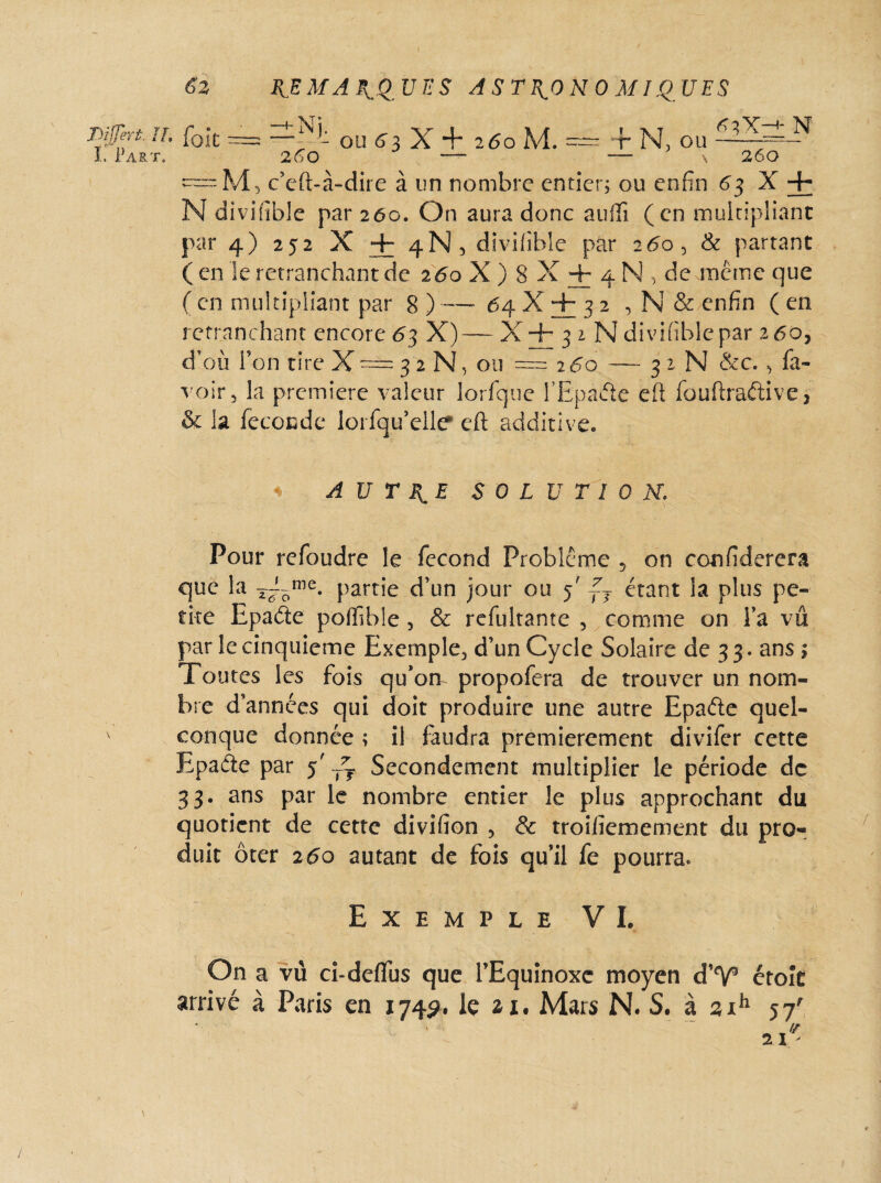 Tiijjeri. U. I. Part. £2 foie REMARQUES ASTRONOMIQUES ou S s X + 260 M. ~ f N, ou 63X-+ N 260  ~ ~ ' '\ 260 =m5 c’cft-à-dire à un nombre entier; ou enfin 63 X + N divifible par 260. On aura donc auftî (en multipliant par 4) 252 X + 4N , divifible par 260 > & partant (en le retranchant de 260 X ) 8 X + 4 N , de même que ( en multipliant par 8 ) — 64 X + 3 2 , N & enfin ( en retranchant encore 63 X)— X + 3 z N divifible par 260, d’où l’on tire X = 3 2 N, ou —260 — 3 1 N &c., fa- voir, la première valeur lorfque PEpaâe eft fouftraétive, & la fécondé lorfqu’elle* eft additive. AUTRE SOLUTION\ Pour refoudre le fécond Problème 5 on confiderera que la partie d’un jour ou 5' ~T étant la plus pe¬ tite Epaéte poffible, & refultante , comme on l’a vu par le cinquième Exemple., d’un Cycle Solaire de 33. ans \ Toutes les fois qu’om propofera de trouver un nom¬ bre d’années qui doit produire une autre Epaéte quel¬ conque donnée ; il faudra premièrement divifer cette Epade par ï ~T Secondement multiplier le période de 33. ans par le nombre entier le plus approchant du quotient de cette divifion 5 & troiiïemement du pro¬ duit ôter 260 autant de fois qu’il fe pourra. Exemple VI. On a vù ci-deflus que l’Equinoxe moyen d’V étok arrivé à Paris en 174p. le n. Mars N. S. à sih 57' \