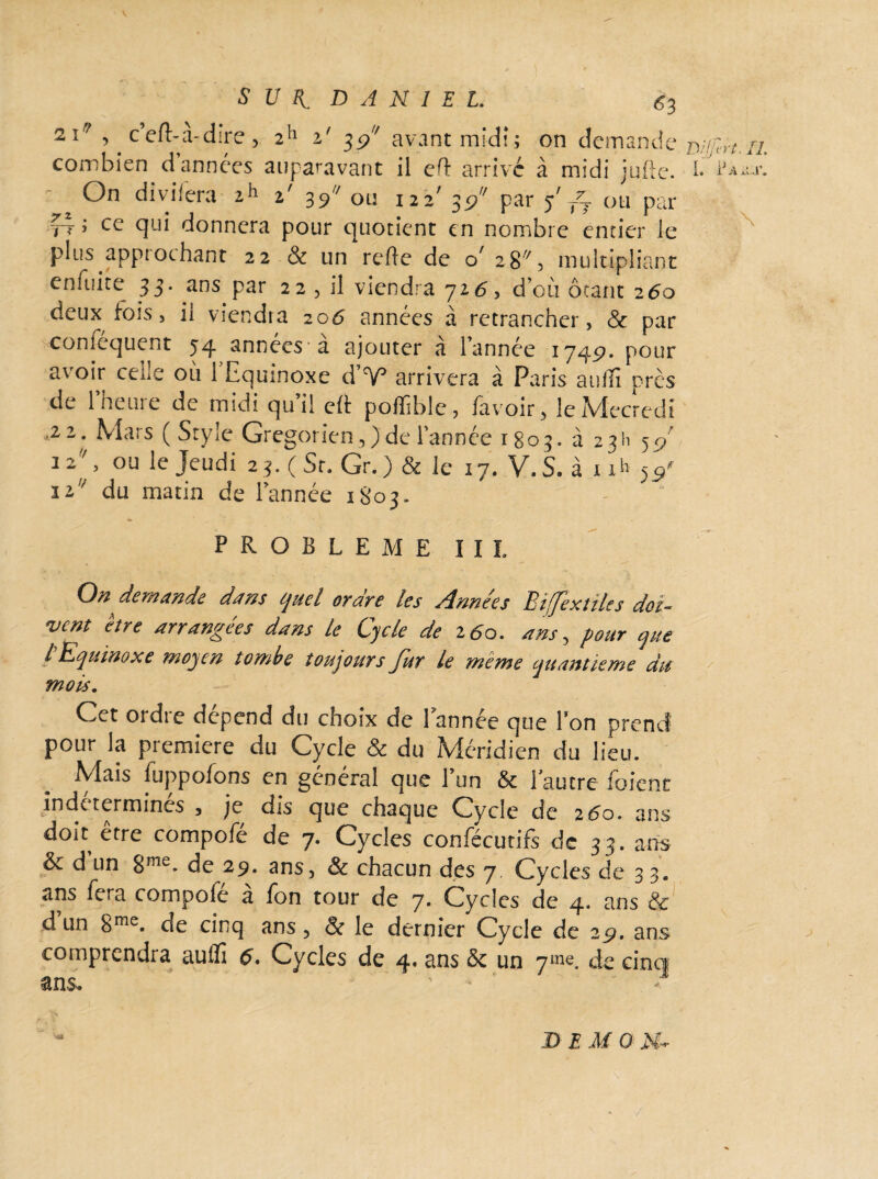 *I , ceft-a-dire, 2h i' 39 avant midi; on demande combien d années auparavant il eH: arrive à midi jufte. !• - ^ On divifera ih %' 39 ou 122' 39 par y' ou par ^ ; ce qui donnera pour quotient en nombre entier le plus approchant 22 & un relie de o 28% multipliant eniuite }$' ans Par 22 3 viendra 726, d’où ôtant 260 deux fois, ii viendra 206 années à retrancher, Sc par coniequent 54 années a ajouter a l’année 1745?. pour avoir celle où 1 Equinoxe d’V* arrivera à Paris aulîï près de 1 heure de midi qu’il eft poffible, favoir, leMecredî i22‘ Mars (Style Grégorien,) de Tannée 1803. à 2 3 H 5 cj 12' > ou Jeudi 25. ( St, Gr. ) & le 17. V. S. à 1 ih 5$' ii’* du matin de Tannée 1803. M. IL P A il. J’. PROBLEME III. On demande dam quel ordre les Années Biffextiles doi¬ vent être arrangées dans le Cycle de 260. ans, pour que l Equinoxe moyen tombe toujours Jur le meme quantieme du mois. Cet ordre dépend du choix de Tannée que Ton prend pour la première du Cycle & du Méridien du lieu. Mais luppofons en général que l’un & l'autre foient indttermines , je dis que chaque Cycle de 260. ans doit être compofé de 7. Cycles confécutifs de 33. ans & d un 8me. de 29. ans, & chacun des 7, Cycles de 3 3. ans fera compofé à Ton tour de 7. Cycles de 4. ans & d un 8me. de cinq ans, & le dernier Cycle de 29, ans comprendra aulfi 6> Cycles de 4* 3ns Sc un qms. de cinq ans. “K «al D EMO M-