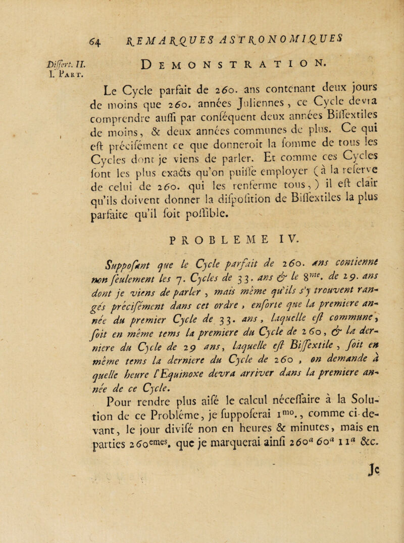 bifferi. il Démonstration. I. Part. Le Cycle parfait de 260• ans contenant deux jours de moins que 260. années Juliennes, ce Cycle devra comprendre aulïî par conféquent deux années Bîlfextiles de moins, & deux années commîmes de plus. Ce qui eft précifément ce que donneroit la loin me de tous les Cycles dont je viens de parler. Et comme ces Cycles font les plus exaéts qu’on puifie employer (a la reierve de celui de 260. qui les renferme tous,) il eft clair qu’ils doivent donner la difpüfîtion de Bifiextiles la plus parfaite qu’il (oit poffible. PROBLEME IV. Support que le Cycle parfait de 260. ans contienne non feulement les 7. Cycles de 33, ans & le $me, de 19. ans dont je viens de parler , mais meme qu'ils s’y trouvent y an- ges précifément dans cet ordre » en for te que la première an¬ née du premier Cycle de 33* *ns, laquelle ef commune * foit en même tems la première du Cycle de 2 60, ($p la der¬ nière du Cycle de 29 ans, laquelle eft Biffe utile , foit en meme tems la derniere du Cycle de 260 , on demande a quelle heure lEquinoxe devra arriver dans la première an¬ née de ce Cycle. Pour rendre plus aifé le calcul néceffaire à la Solu¬ tion de ce Problème, je fuppoferai im0., comme ci-de¬ vant, le jour divifé non en heures & minutes, mais en parties 2 6oemes. que je marquerai ainfi 260“ 6oa 1 \a &c. Je