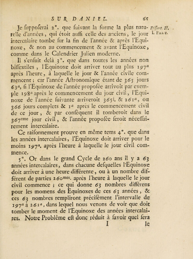 Je fiippoferai 20. que fuivant la forme la plus natu- mjjert.u. relie d’années, qui étoit aufli celle des anciens, le jour intercalaire tombe fur la fin de l’année & après l’Equi¬ noxe, & non au commencement & avant l'Equinoxe, comme dans le Calendrier Julien moderne. Il s’enfuit delà 30. que dans toutes les années non biffextiles , l'Equinoxe doit arriver tout au plus 197a après l’heure, à laquelle le jour & l’année civile com¬ mencent ; car l’année Agronomique étant de 365 jours 63s fi l’Equinoxe de l’année propofée arrivoit par exem¬ ple i98a après le commencement du jour civil, l’Equi¬ noxe de l’année fuivante arriveroit 365b & 2 6ia-> ou 5 66 jours complets Sc ia après le commencement civil de ce jour , & par conféqucnt il tomberoit dans le j^yeme jour civil, & l’année propofée feroit néceffai- rement intercalaire. Ce raifonnement prouve en même tems 40. que dans . les années intercalaires, l’Equinoxe doit arriver pour le moins 197*. après l’heure à laquelle le jour civil com¬ mence. 5°. Or dans le grand Cycle de 260 ans il y a 63 années intercalaires, dans chacune defquelles l’Equinoxe doit arriver à une heure différente, ou à un nombre dif¬ férent de parties 2 6omes. après l’heure à laquelle le jour civil commence ; ce qui donne 63 nombres différées pour les momens des Equinoxes de ces 63 années , & ces 63 nombres rempliront précifément l’intervalle de 197* à i6ia, dans lequel nous venons de voir que doit tomber le moment de l’Equinoxe des années intercalai¬ res. Notre Problème eft donc réduit à favoir quel fera