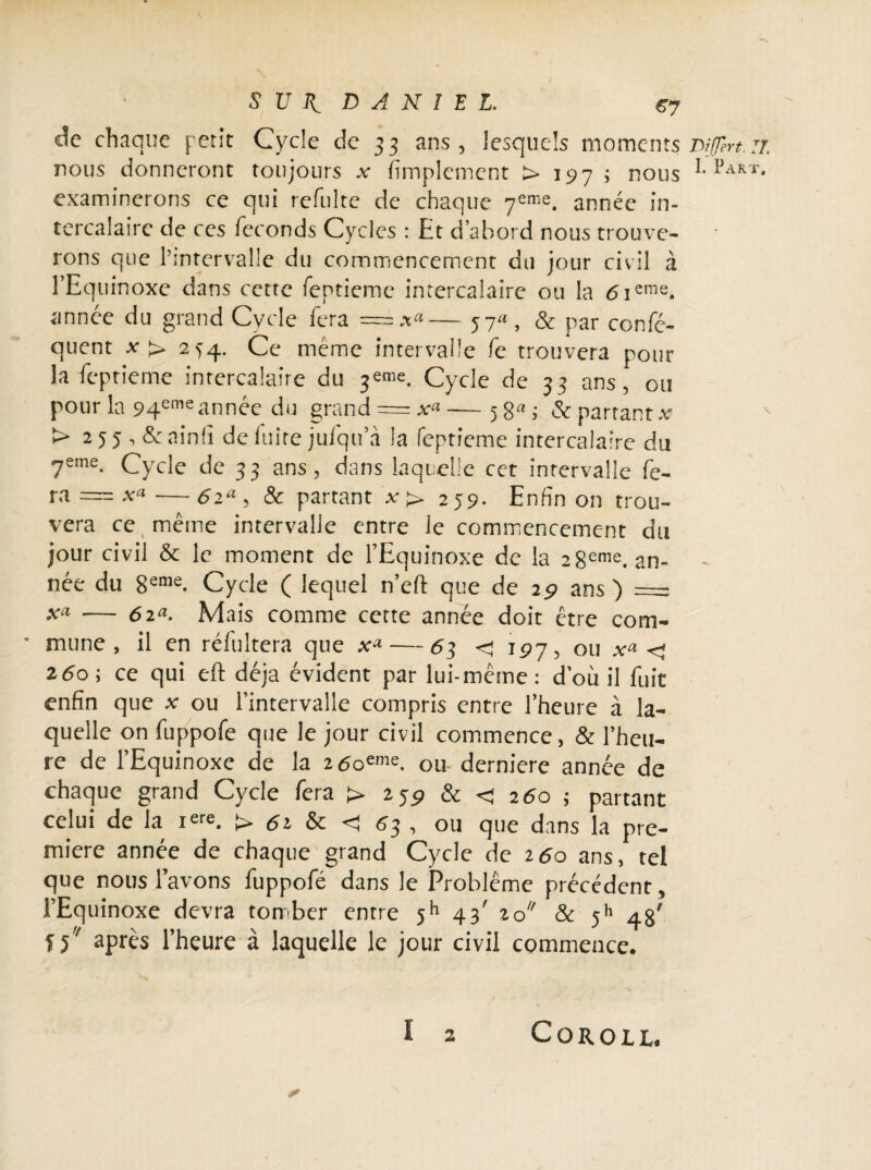 de chaque petit Cycle de 33 ans, lesquels moments Diffère. n. nous donneront toujours x Amplement > 197 ; nous 1>ART* examinerons ce qui refulte de chaque 7eme. année in¬ tercalaire de ces féconds Cycles : Et d’abord nous trouve¬ rons que l’intervalle du commencement du jour civil à l’Equinoxe dans cette feptieme intercalaire ou la 6 ieme. année du grand Cycle fera = — 57«, & par confé- quent x> 254. Ce même intervalle fc trouvera pour la feptieme intercalaire du Cycle de 33 ans, ou pour la 94cmeannée du grand = x“ — 5 8a i & partant x > 255 , &ainfi de fuite julqu’à la feptieme intercalaire du 7eme- Cycle de 33 ans, dans laquelle cet intervalle fe¬ ra = x«— 6ia, & partant x> 2J9. Enfin on trou¬ vera ce même intervalle entre le commencement du jour civil & le moment de l’Equinoxe de la 2 8eme. an¬ née du 8eme. Cycle ( lequel n’efl: que de 29 ans) = Xa — 6ia. Mais comme cette année doit être com- • mune , il en réfultera que x* — 63 <197, ou x» < 260; ce qui eft déjà évident par lui-même: d’où il fuit enfin que x ou l’intervalle compris entre l’heure à la¬ quelle on fuppofe que le jour civil commence, & l’heu¬ re de l’Equinoxe de la zôoeme. ou derniere année de chaque grand Cycle fera > 259 & < 260 ; partant celui de la iere. > si & C 63 , ou que dans la pre¬ mière année de chaque grand Cycle de 160 ans, tel que nous l’avons fuppofé dans le Problème précédent, l’Equinoxe devra tomber entre jh 43' 20 & 511 48' îf après l’heure à laquelle le jour civil commence. ï 2 COROLL. /