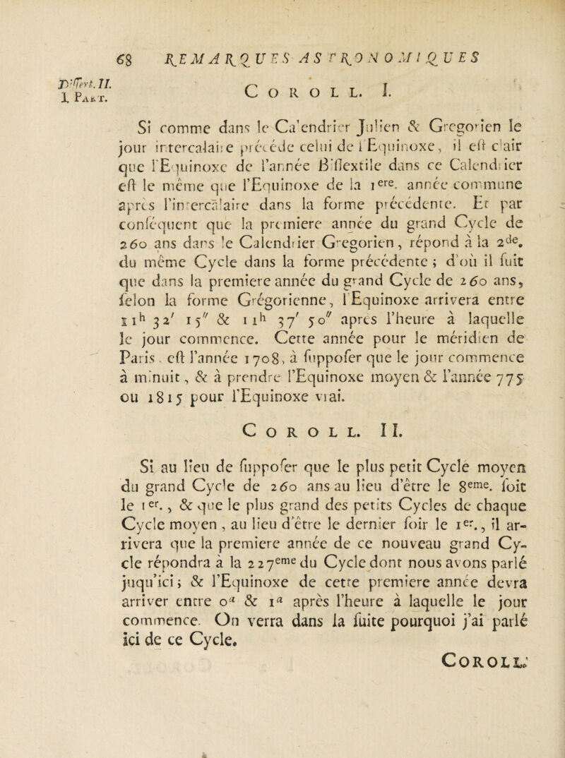 I Pa*x. 6$ ^ E M A Py 0 U E S A S t \ 9 M 0 M ! QU ES C O R O L L. I. Si comme dans le Calendrier Julien & Gregoden le jour intercalai:e précédé celui de i Equinoxe, il eh c air que l'Equinoxe de l’année B’fiextilc dans ce Calendsier eft le même que l’Equinoxe de la iere- année commune apres Fin ercàlaire dans la forme précédente. Et par conléqucnt que la première année du grand Cycle de 260 ans dans !e Calendrier Grégorien, répond à la 2de„ du même Cycle dans la forme précédente ; d’où il fuit que dans la première année du grand Cycle de i6o ans, félon la forme Grégorienne, 1 Equinoxe arrivera entre uh 32' 15 & nh 37; 50 apres l’heure à laquelle le jour commence. Cette année pour le méridien de Paris, eft l’année 1708. à fuppofer que le jour commence à m nuit, & à prendre l’Equinoxe moyen & l’année 775 ou 1815 pour l’Equinoxe va ai. C O R O L L. IL Si au lieu de fiippoer que le plus petit Cycle moyen du grand Cycle de 260 ans au lieu d’être le 8eme. loit le ier., & que le plus grand des petits Cycles de chaque Cycle moyen , au lieu d’être le dernier foir le ier., il ar« rivera que la première année de ce nouveau grand Cy¬ cle répondra à la 227emedu Cycle dont nous avons parlé juqu’ici ; & l’Equinoxe de cette première année devra arriver entre & ia après Fheure à laquelle le jour commence. On verra dans la fuite pourquoi j’ai parlé Ici de ce Cycle, Coroll;
