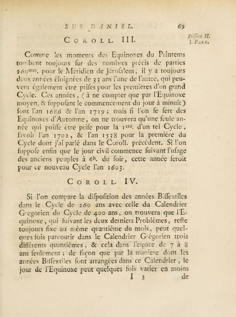 S V K. J> A N 1 t L. C O R O L L. III. <?9 nlji-rt. IL L Part. Comme les moments des Equinoxes du Printems ton bent toujours fur des nombres précis de parties 26omes. pour le Méridien de Jérufalem, il y a toujours deux années éloignées de 3 3 ans l’une de fautre, qui peu¬ vent également être prifes pour les premières d’un grafid Cycle. Ces années , ( à ne compter que par l’Equinoxe moyen, & fuppofant le commencement du jour à minuit) font fan 1686 & l’an 17195 mais fi Ton fe fert des Equinoxes cf Automne, on ne trouvera qu’une feule an¬ née qui puiife être prife pour la iere. d’un tel Cycle, fa voir l’an 1702 , & l’an 1538 pour la première du Cycle dont j’ai parlé dans le Coroll. précédent. Si l’on fuppofe enfin que le jour civil commence fuivant l’ufage des anciens peuples à du foir, cette année feruit pour ce nouveau Cycle l’an 1603. Coroll. IV. Si l’on compare la difpofition des années Biflextiles dans le Cycle de 260 ans avec celle du Calendrier G'cgorien du Cycle de 400 ans, on trouvera que TE» quinoxe, qui fuivanû les deux derniers Problèmes, refie toujours fixe au même quantième du mois, peut quel¬ ques fois parcourir dans le Calendrier Grégorien trois différents quantièmes, & cela dans l’etpace de 7 à 8 ans feulement ; de façon que par la maniéré dont les années BifTextiles font arrangées dans ce Calendrier, le jour de l’Equinoxe peut quelques fois varier en moins