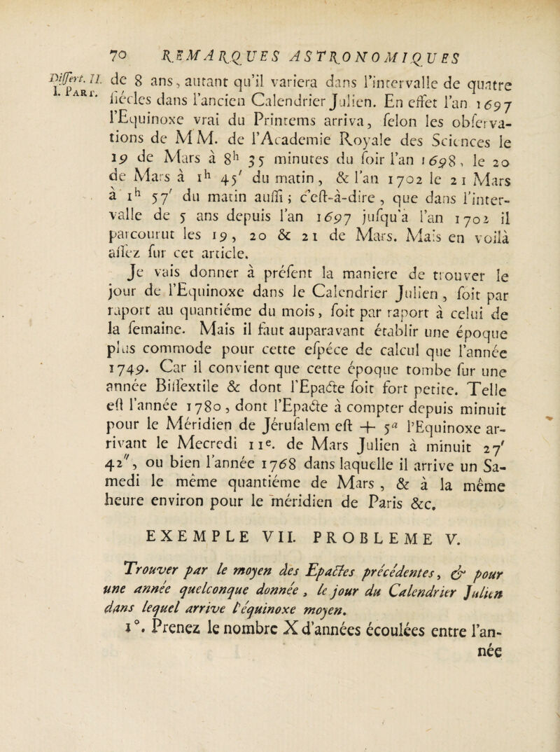 Di [fer t. Il I. Part. de 8 ans, autant qu’il variera dans l’intervalle de quatre iiécles dans l’ancien Calendrier Julien. En effet l’an 1697 l’Equinoxe vrai du Primeras arriva, félon les obferva- tions de M M. de l’Academie Royale des Sciences le ip de Mars à 8h 35 minutes du foir l’an 1 6$S, le 20 de Mars à ïh 4^ du matin, & l’an 1702 le 21 Mars à ih 57' du matin auflî ; ceft-à-dire , que dans l'inter¬ valle de 5 ans depuis fan 1697 jufqu’a fan 1702 il parcourut les 19, 20 & 21 de Mars. Mais en voilà allez fur cet article. Je vais donner à préfent la maniéré de trouver le jour de l’Equinoxe dans le Calendrier Julien , foit par raport au quantième du mois, foit par raport à celui de la femaine. Mais il faut auparavant établir une époque plus commode pour cette efpéce de calcul que l’année 174p. Car il convient que cette époque tombe fur une année Bilïèxtile & dont l’Epafte foit fort petite. Telle e(l l’année 1780, dont l’Epade à compter depuis minuit pour le Méridien de Jérufaiem eft + 54 l’Equinoxe ar¬ rivant le Mecredi ne. de Mars Julien à minuit 27' 42, ou bien l’année 1768 dans laquelle il arrive un Sa¬ medi le même quantième de Mars , & à la même heure environ pour le méridien de Paris &c. EXEMPLE VII. PROBLEME V. Trouver par le moyen des Epactes précédentes, & pour me année quelconque donnée, le jour du Calendrier Julien dans lequel arrive l'équinoxe moyen. i°. Prenez le nombre X d’années écoulées entre l’an¬ née