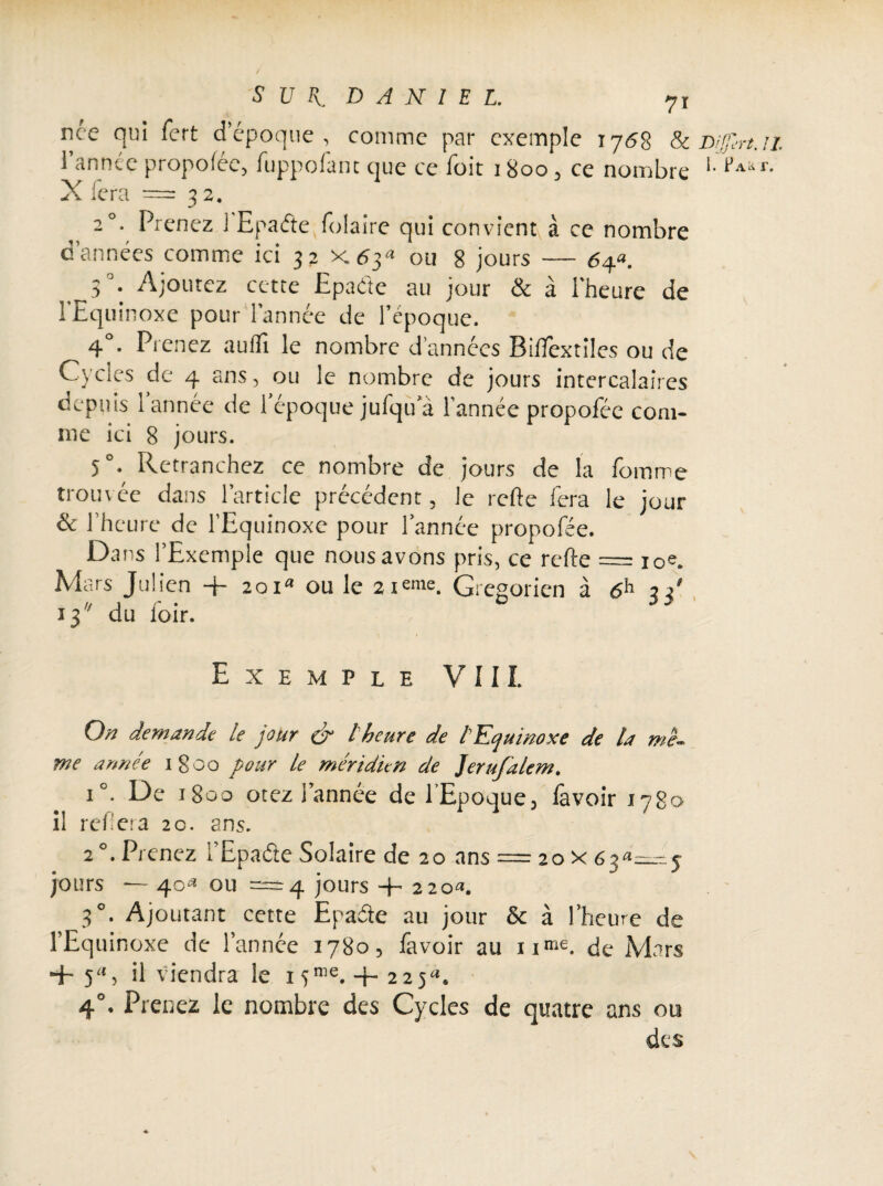 rice qui fort d’époque, comme par exemple r 768 8c Dfârt. X fera = 3 2. 20. Prenez i Epadte folaire qui convient à ce nombre d’années comme ici 32 x^3a ou 8 jours — 6af. 3 . Ajoutez cette Epaéte au jour & à l'heure de l'Equinoxe pour l’année de l’époque. 4 . Prenez aulïi le nombre d’années BifTextiles ou de Cycles de 4 ans, ou le nombre de jours intercalaires depuis 1 année de 1 époque julqu’à l’année propofée com¬ me ici 8 jours. 5°. Retranchez ce nombre de jours de la fomme trouvée dans l’article précédent, le rcfte fera le jour & l’heure de l’Equinoxe pour l’année propofée. Dans l’Exemple que nous avons pris, ce refte = i0e. Mars Julien + 20ia ou le 2i«me. Grégorien à 6h n' 13 du foir. il Exemple VIII On demande le jour & l'heure de l'Equinoxe de la me- me année 1800 pour le méridien de Jerufalem. i°. De 1800 otez l’année de l’Epoque, lavoir 1780 il refiera 2c. ans. 2°. Prenez l’Epade Solaire de 20 ans = 20 x 635 jours *— 40^ ou = 4 jours + 220*. 30. Ajoutant cette Epaéte au jour & à l’heure de l’Equinoxe de l’année 1780, favoir au nme. de Mars + 5% il viendra le i5nie. + 225^ 4°- Prenez le nombre des Cycles de quatre ans ou des