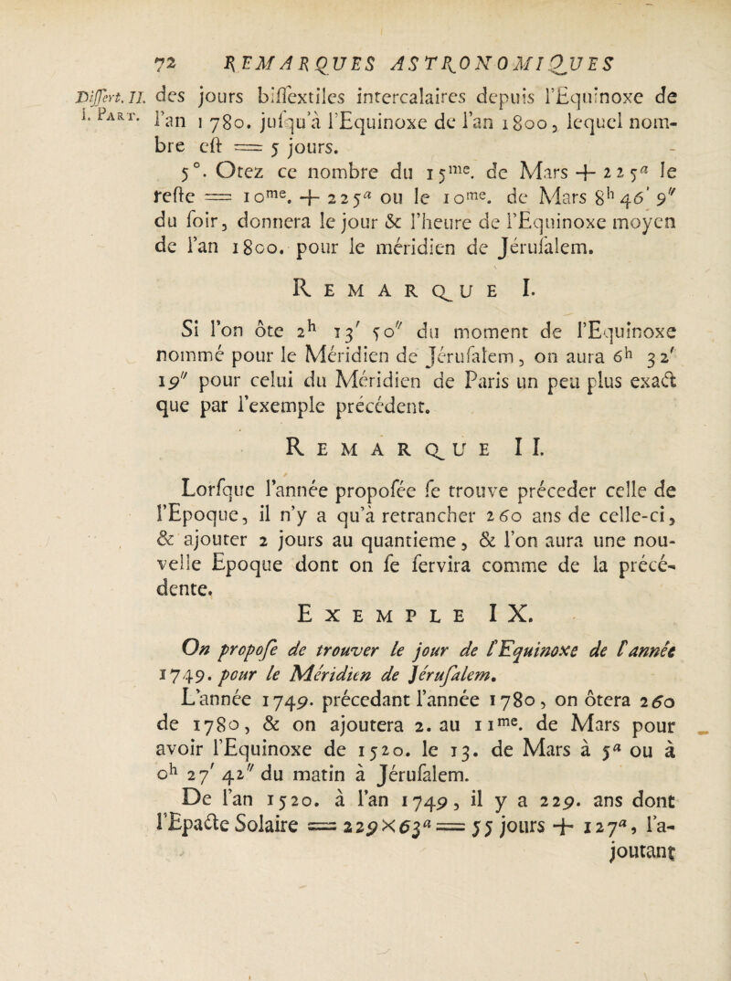 I. Fart. REMARQUES ASTRONOMIQUES l’an 1 780. jufqua l’Equinoxe de lan i8oo5 lequel nom¬ bre cft = 5 jours. 5°. Otez ce nombre du i5me. de Mars + 22 5« Je refie = iome. + 225^ ou le 1 ome. de Mars 846' du foir, donnera le jour <$c l’heure de l’Equinoxe moyen de Fan 1800. pour le méridien de Jéruialem. Remarque I. Si Ton ôte 2h 13' jo du moment de l’Equinoxe nommé pour le Méridien de Jérufalem3 on aura 32' 19 pour celui du Méridien de Paris un peu plus exaét que par l’exemple précédent. R E M A R 0^ U E î I. ✓ Lorfque l’année propofée fe trouve précéder celle de l’Epoque, il n’y a qu’à retrancher 160 ans de celle-ci 5 & ajouter 2 jours au quantieme 5 & l’on aura une nou¬ velle Epoque dont on le fervira comme de la précé¬ dente. Exemple IX. On propofe de trouver le jour de T Equinoxe de £ année 1749* pour le Méridien de Jérufalem. L’année 1749. précédant Tannée 1780, on ôtera 260 de 1780, & on ajoutera 2. au nme. de Mars pour avoir l’Equinoxe de 1520. le 13. de Mars à ja ou à oh 27' 42 du matin à Jérufalem. De l’an 1520. à l’an 1749, il y a 22p. ans dont l’Epa&e Solaire = 22pXd3a= JJ jours + 127, l’a¬ joutant