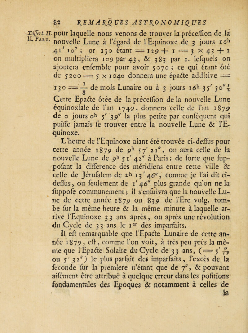 HiJJert.ll. pour laquelle nous venons de trouver la préceffion de là II. Fart. nouvc]]e Lune à l’égard de l’Equinoxe de 3 jours I 61* 41*10^; or 130 étant = 129 4- ï ~ 3 x 43 + ï on multipliera 109 par 43, & 383 par 1. lefqueis on ajoutera enfemble pour avoir 5070 ; ce qui étant ôté de 5200 = 5 x 1040 donnera une épaéte additive == ï 3 o =' — de mois Lunaire ou à 3 jours i6h 35' 30 4 O Gette Epaéie ôtée de la précefïïon de la nouvelle Lune équinoxiale de Tan 17495 donnera celle de Fan 1879 de o jours oh 5' 3g la plus petite par conféquent qui puifté jamais fe trouver entre la nouvelle Lune & l’E¬ quinoxe. L’heure de l’Equinoxe aiant été trouvée ci-deflus pour cette année 1879 de 9h 57* 21, on aura celle de la nouvelle Lune de 9h 51’ 42 à Paris; de forte que fup- pofant la différence des méridiens entre cette ville & celle de Jérufalem de 13'46% comme je l’ai dit ci- deffus, ou feulement de i'46U plus grande qu’on ne la fuppofe communément; il senfuivra que la nouvelle Lu¬ ne de cette année 1879 ou 839 de i’Ere vulg. tom¬ be fur la même heure & la même minute à laquelle ar¬ rive FEquinoxe 33 ans après, ou après une révolution du Cycle de 33 ans le ier des imparfaits. Il eft remarquable que FEpaéte Lunaire de cette an¬ née 1879 5 eft, comme Fon voit, à très peu près la mê¬ me que 1 Epade Solaire du Cycle de 3 3 ans > (=5' rV ou 5 ' 3 2 ) le plus parfait des imparfaits, l’excès de la fécondé fur la première n’érant que de 7, & pouvant aifémen’- être attribué à quelque erreur dans les pofitions fondamentales des Epoques & notamment à celles de