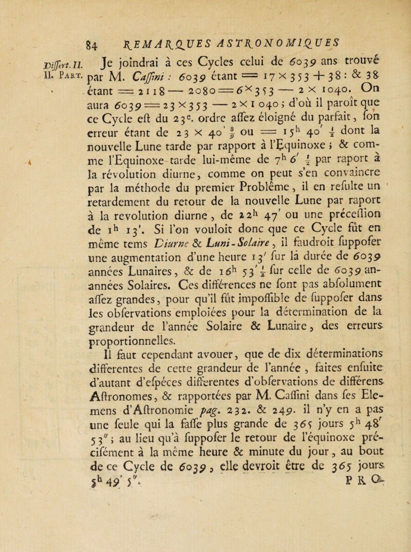 IL Pajelt. §4 ^EMAJtdUES ASTRONOMIQUES Je joindrai à ces Cycles celui de 5039 ans trouve par M. Cajjim : 6039 étant = 17x353 + 38: & 3 8 étant — 2118— 2080 = 5X353 — 2 x 1040.^ On aura 5039 =±= 23 x 3 53 — 2x1 040 ; d’ou il paroit que ce Cycle eft du 23e. ordre aflfez éloigné du parfait, ion erreur étant de 23 x 4011 ou = 15“ 40 ~ dont la nouvelle Lune tarde par rapport à l’Equinoxe > & com¬ me l’Equinoxe tarde lui-même de 6/ ~ par raport a la révolution diurne, comme on peut s’en convaincre par la méthode du premier Problème, il en refulte un retardement du retour de la nouvelle Lune par raport à la révolution diurne, de 47' ou une préceflion de ih 13’. Si l’on vouloir donc que ce Cycle fût en même rems Diurne & huni-Solaire , il faudroit fuppofer une augmentation d’une heure 13' fur là durée de 6039 années Lunaires, & de i6h 53^ fur celle de 6039 an- années Solaires. Ces différences ne font pas abfolumentr affez grandes, pour qtfil futimpoffible de fuppofer dans les obfervations emploiées pour la détermination de la grandeur de l’année Solaire & Lunaire, des erreurs proportionnelles. 11 faut cependant avouer, que de dix déterminations differentes de cette grandeur de l’année , faites enfuite d’autant d’efpéces differentes d’obfervations de différens Aftronomes, & rapportées par M. Cafïini dans fes Ele- mens d’Aftronomie pag. 232. & 249- d n’y en a pas une feule qui la fàfle plus grande de 35* jours 5h 48' 53 j au lieu qu’à fuppofer le retour de l’équinoxe pré- cifément à la même heure & minute du jour, au bout de ce Cycle de 5039, elle devroit être de 355 jours ih 49 J.% . PR O-