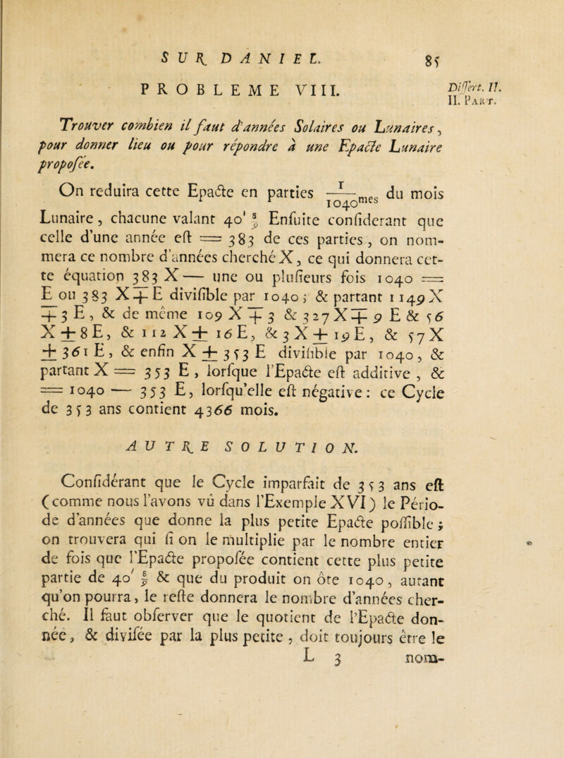 iini DANIEL. PROBLEME VIII. 81 DiTert- //. II. Part. Trouver combien il faut d’années Solaires ou hunaires, pour donner lieu ou four répondre d une Kpacle Tunaire propofée. On réduira cette Epade en parties 1040 mes du mois Lunaire, chacune valant 40' ï Enfuite confiderant que celle d’une année eft = 383 de ces parties, on nom¬ mera ce nombre d’années cherché X, ce qui donnera cet¬ te équation 383 X— une ou plusieurs fois 1040 = E ou 383 X-j-E divifible par 1040; & partant 114PX + 5 E , & de même 109 X + 3 & 327X + 9 E & 36 X + 8E, & 112 X + iéE, & 3X + 19E, & 37X + 361 E , & enfin X + 3 33 E divifible par 1040 , & partant X = 3 5 3 E , lorfque 1 Epade eft additive , & — 1040 — 353 E, lorfqu’elle eft négative: ce Cycle de 3 3 3 ans contient 4366 mois. A U T Py. E SOLUTION. Confidérant que le Cycle imparfait de 3 3 3 ans eft ( comme nous l’avons vu dans l’Exemple XVI ) le Pério¬ de d’années que donne la plus petite Epade poifible j on trouvera qui fi on le multiplie par le nombre entier de fois que l’Epade propofée contient cette plus petite partie de 40' | & que du produit on ôte 1040, autant qu’on pourra, le refte donnera le nombre d’années cher¬ ché. Il faut obferver que le quotient de l’Epade don¬ née , & divifée par la plus petite , doit toujours être le