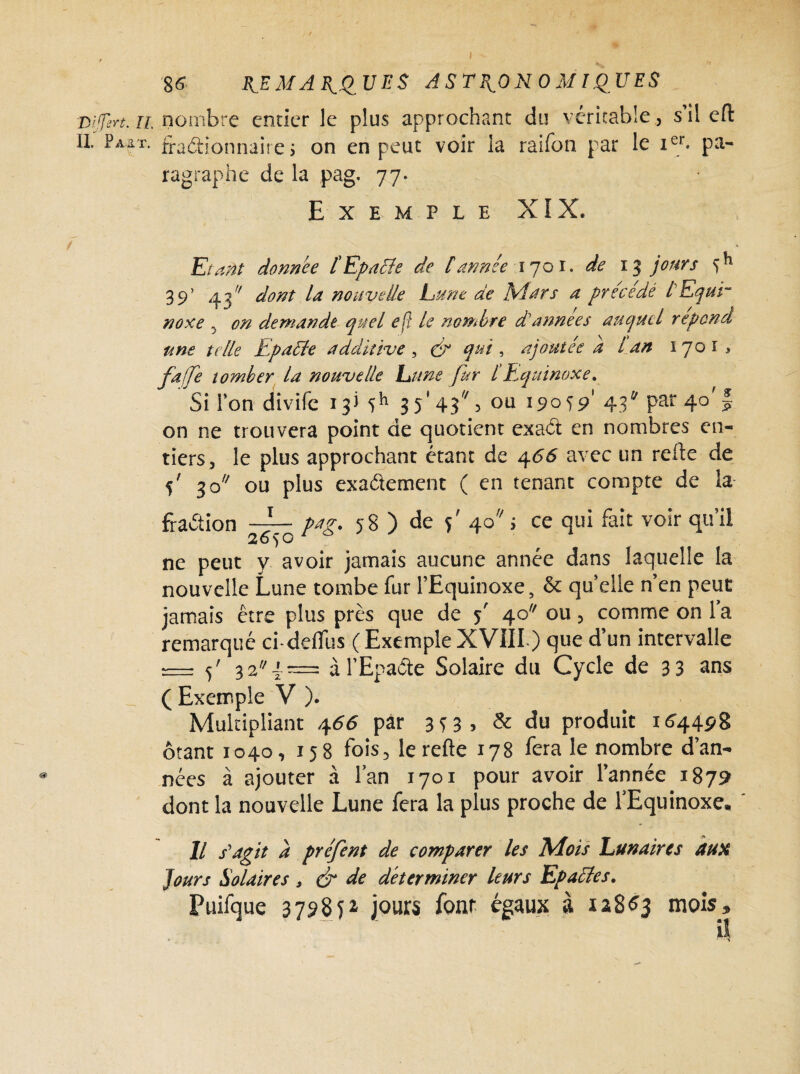 Dijsrt. n. nombre entier le plus approchant du véritable, s’il efl: II. Paît, fractionnaire ; on en peut voir la raifon par le Ier- pa¬ ragraphe de la pag. 77. Exemple XIX. Etant donnée l'Epatte de [année 1701. de 13 jours f*1 39’ 43// dont la nouvelle Lune de Mars a précédé lEqut~ noxe , en demande quel e[} le nombre d'annees auquel répond une telle Epaltte additive, ér qui, ajoutée a l an 1701, fajfe tomber la nouvelle hune fur l’Equinoxe. Sil’on divife 13) ïh 35'4?^ s ou Î9°Ï9' 43 Par 4°’ f on ne trouvera point de quotient exact en nombres en¬ tiers, le plus approchant étant de 4<56 avec un relie de 5' 3o ou plus exactement ( en tenant compte de la fraction ^7^ pag. 58 ) de 5' 40 j ce qui fait voir qu’il ne peut y avoir jamais aucune année dans laquelle la nouvelle Lune tombe fur l’Equinoxe, & quelle n’en peut jamais être plus près que de y' 40 ou, comme on la remarqué ci-deflus (ExempleXVIII ) que d’un intervalle = 5' 32 4= àl’Epaôte Solaire du Cycle de 33 ans _ ( Exemple V ). Multipliant 4<56 par 3^3» & du produit 164498 ôtant 1040, 158 fois, le relie 178 fera le nombre d’an¬ nées à ajouter à l’an 1701 pour avoir l’année 1879 dont la nouvelle Lune fera la plus proche de l’Equinoxe, Il s'agit à préfent de comparer les Mois Lunaires aux jours Solaires , & de déterminer leurs Epaclcs. Puifque 3798P jours font égaux à 12863 mois» U