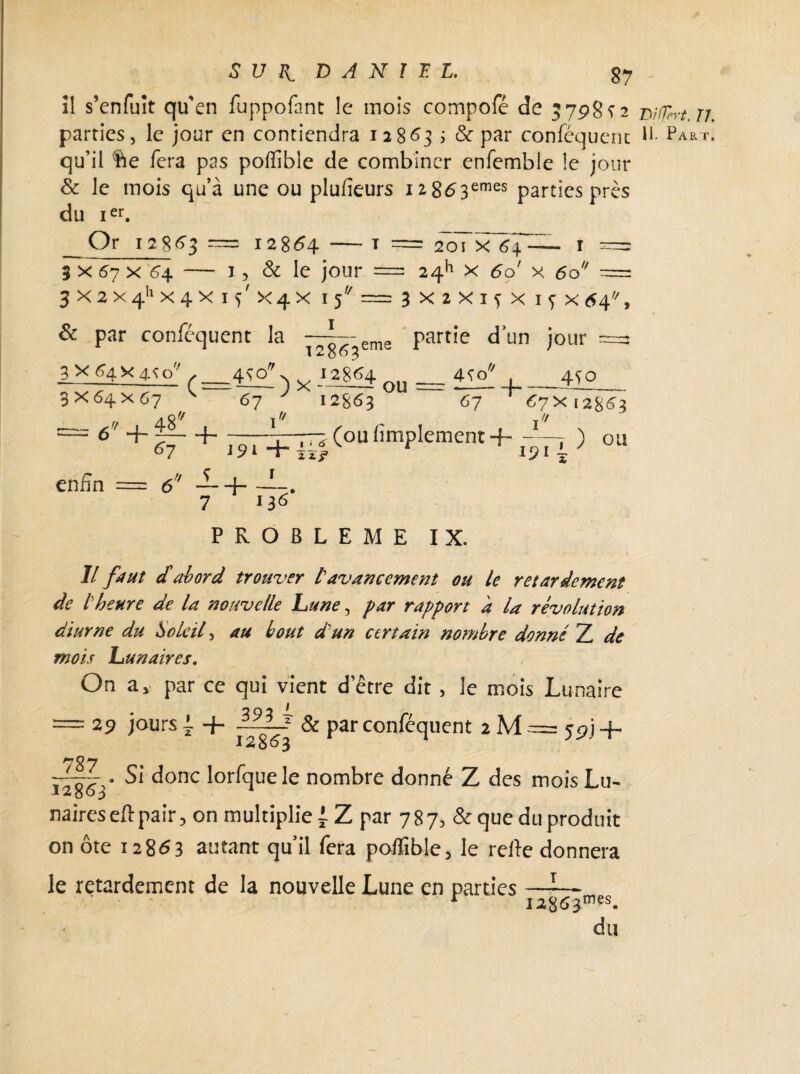 îl s’enfuît qu'en fuppofant le mois compofé de 3798^2 m/jirt. n. parties, le jour en contiendra 12863 ; & par conféquent R Part. qu’il $ie fera pas poffible de combiner enfemble le jour & le mois qu’à une ou plufieurs I2g63emes parties près du ier. Or 12863 == 12864 20ï X 64 3 x 67 x 64 — 1, & le jour == 2411 x 60 x 60 ^ W « V. .h w „ w „ J - v > - Jf . V . « V >. _ \. // 3X2X4hX4Xl5 x 4 x 15 1 & par conféquent la _3 X 64 X 4<?c/ 3 x 64 x 67 ( 6 4- 48^ ^7 ,4^Q ’ 67 n 12863 ema 3X2X15X17X64' partie d’un jour ~ n 12864 ) X ~r-r* OU 4^0 r/ U 12863 +- ~ 450 67 67x12863 i9i+J~*(oufîmPIement + ^77 ) ou enfin 4- _L+_L 7 ^ 136' f/ PROBLEME IX. Il faut cl abord trouver l'avancement ou le retardement de l'heure de la nouvelle hune, par rapport a la révolution diurne du Soleil, au bout d'un certain nombre donné Z de mois hunaires. On a> par ce qui vient d etre dit , le mois Lunaire = 29 jours l + & Par conl^cluent 2 M = 59J -f- *7 “ÿ- • Si donc lorfque le nombre donné Z des mois Lu¬ naires eft pair, on multiplie j Z par 7 B 7, & que du produit on ôte 12863 autant qu’il fera pofiîble, le refie donnera le retardement de la nouvelle Lune en parties —-— r I28£>3mes* du