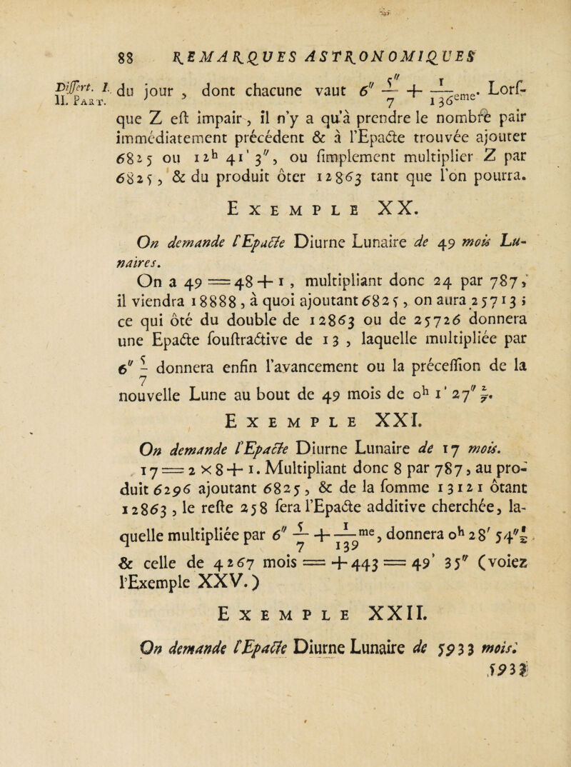 DiJJert. I IL Faut. 88 REMARQUES ASTRONOMIQUES Uf i do jour 5 dont chacune vaut 6U — 4—;~eme. Lorf- 7 * 36 que Z eft impair, il n'y a qu’à prendre le nombft pair immédiatement précédent & à l’Epaéie trouvée ajouter 6825 ou nh 41’ 3, ou Amplement multiplier Z par 68255 & du produit ôter 12863 tant que Ion pourra* Exemple XX. On demande fEpacIe Diurne Lunaire de 49 mois Lu¬ naires. On a 49 =48 + 1 , multipliant donc 24 par 7875 il viendra 18888 5 à quoi ajoutant 6825, on aura 25713 ; ce qui ôté du double de 12863 ou de 25726 donnera une Epaéte fouftraétive de 1 3 > laquelle multipliée par 6U - donnera enfin l’avancement ou la précefiion de la nouvelle Lune au bout de 49 mois de oh i* 27 Exemple XXL On demande tEpacte Diurne Lunaire de 17 mots. 17 = 2X8+ 1. Multipliant donc 8 par 7875 au pro¬ duit 6296 ajoutant 68255 & de la fomme 13121 ôtant 12863 5 le refte 258 feral’Epaéte additive cherchée, la¬ quelle multipliée par 6ff — +—mQ> donnera oh 28' 54 7 13^ & celle de 4267 mois =+443 = 49’ 35 (voiez l’Exemple XXV.) Exemple XXII.
