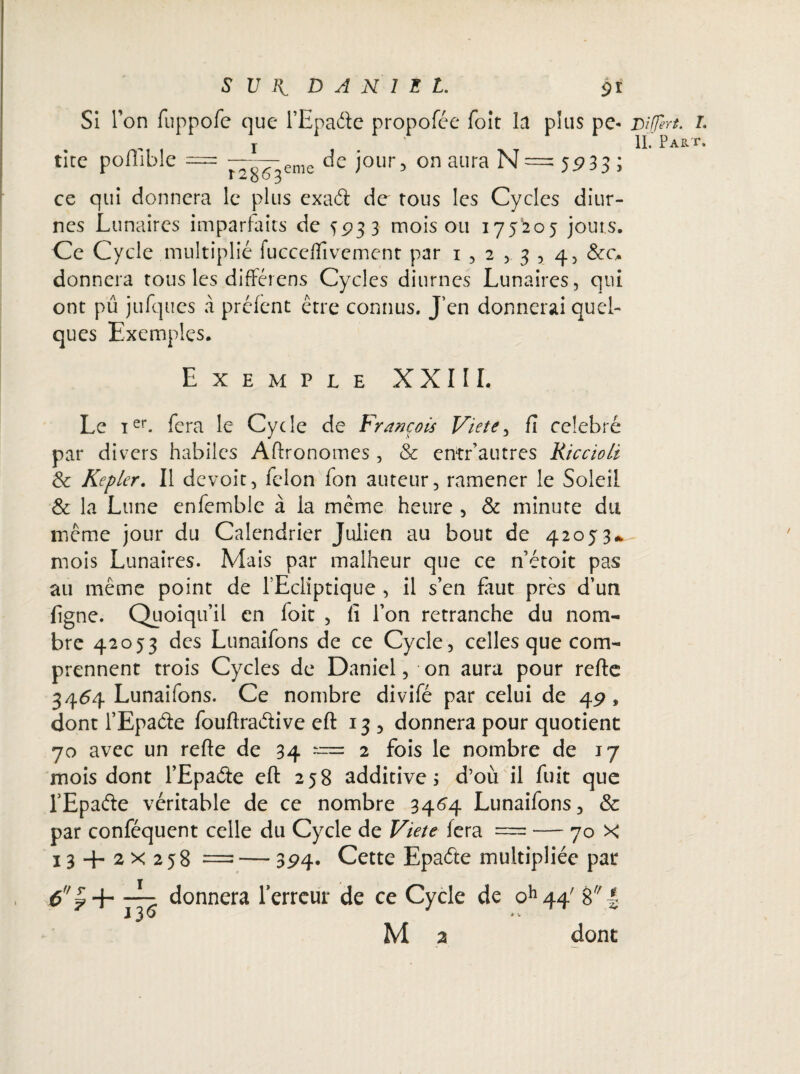 S U DANIEL 91 Si Ton fuppofc que l’Epaéle propofée Toit la plus pe* Eîtfert. IL Par = 5P33; ce qui donnera le plus exaél de tous les Cycles diur¬ nes Lunaires imparfaits de 5933 mois ou 175205 jouis. Ce Cycle multiplié lucceiïîvcment par 152,3,4, &c. donnera tous les différens Cycles diurnes Lunaires, qui ont pu jufques à prêtent être connus. J’en donnerai quel¬ ques Exemples. Exemple XXIII. Le ier. fera le Cycle de François Viete, fi célébré par divers habiles Aflronomes , & entr’autres Kiccioli de Kepler. Il devoir, félon fon auteur, ramener le Soleil & la Lune enfemble à la même heure , & minute du même jour du Calendrier Julien au bout de 42053* mois Lunaires. Mais par malheur que ce n’étoit pas au même point de l’Ecliptique , il s’en faut près d’un ligne. Quoiqu’il en foit , fi l’on retranche du nom¬ bre 42053 des Lunaifons de ce Cycle, celles que com¬ prennent trois Cycles de Daniel, on aura pour refie 3464 Lunaifons. Ce nombre divifé par celui de 49» dont l’Epaéte fouflraélive efl 13, donnera pour quotient 70 avec un refie de 34 == 2 fois le nombre de 17 mois dont l’Epaéle efl 258 additive ; d’où il fuit que TEpaèle véritable de ce nombre 3464 Lunaifons., & par conféquent celle du Cycle de Viete lera = — 70 X j6£+ donnera l'erreur de ce Cycle de oh 44' 8 | M a dont tite poflible Î2863 eme de jour, on aura N