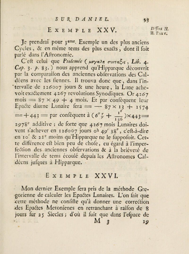 Exemple XXV. Je prendrai pour jeme. Exemple un des plus anciens Cycles, & en même tems des plus exaCts , dont il foit parlé dans l’Aftronomie. C eft celui que Dtolemee ( fjisyctfy ctvvtci^iç , Lib. 4. Cap. 3. p. 83.) nous apprend qu’Hipparque découvrit par la comparaiïon des anciennes oblérvations des Cal- déens avec les tiennes. 11 trouva donc que, dans l’in¬ tervalle de 126007 jours & une heure, la Lune ache- voitexactement 4267 révolutionsSynodiques. Or 4267 mois = 87 x 49 “H 4 mois. Et par conféquent leur EpaCte diurne Lunaire fera = — 87 x 13 +• 1574 =^ + 443 = par conféquent a (ôÇ + _ )X443 = 2978'' additive ; de forte que 4267 mois Lunaires doi¬ vent s’achever en 126007 jours oh 49' 38% ceft-à-dire en io' & 2if/ moins qu’Hipparquene le fuppofoit. Cet¬ te différence eft bien peu de chofe, eu égard à l’imper- feéiion des anciennes obfervations & à la brièveté de l’intervalle de tems écoulé depuis les Aftronomes Cal- déens jufques à Hipparque. M Exemple XXVI. Mon dernier Exemple fera pris de la méthode Gré¬ gorienne de calculer les Epades Lunaires. L’on fait que cette méthode ne confifte qu’à donner une corredion des Epades Metonienes en retranchant à raifon de 8 jours fur 25 Siècles ; d’où il fuit que dans l’efpace de D'fjèrt. U. II. Paet.