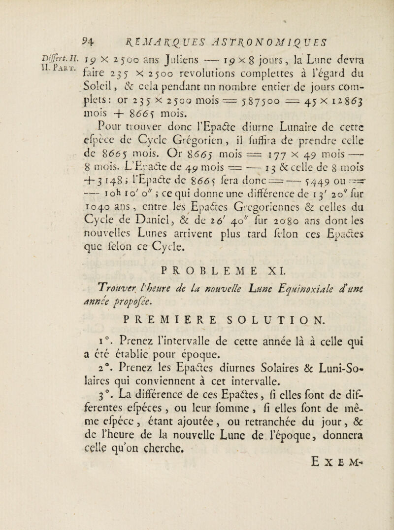 Difert.ii. \g x 2500 ans Juliens — ip x S jours, la Lune devra Aili* faire 235 x 2500 révolutions complettes à l’égard du Soleil, & cela pendant nn nombre entier de jours com¬ plets : or 23 5 x 2 joq mois = 587500 = 45 x 12 863 mois ™f- $66^ mois. Pour trouver donc l’Epade diurne Lunaire de cette efpècc de Cycle Grégorien , il fuffira de prendre celle de 8665 mois. Or 8665 mois = 177 x 49 mois—- 8 mois. L’Epa&e de 49 mois — — 13 5c celle de 8 mois 4-31485 rEpacte de $665 fera donc =— 5449 ou -— ioh 10' o ; ce qui donne une différence de 13' 20 fur 1040 ans , entre les Epaétes Grégoriennes 5c celles du Cycle de Daniel, & de iô' 40 fur 2080 ans dont les nouvelles Lunes arrivent plus tard félon ces Epaétes que félon ce Cycle. PROBLEME XL Trouver l’heure de la nouvelle ’Lunc Equinoxiale d'une année Propofée. PREMIERE SOLUTION. i°. Prenez l’intervalle de cette année là à celle qui a été établie pour époque. 2®. Prenez les Epaétes diurnes Solaires & Luni-So- laircs qui conviennent à cet intervalle. 3°. La différence de ces Epaétes, fi elles font de dif¬ ferentes efpéces , ou leur fomme , fi elles font de mê¬ me efpéce 5 étant ajoutée, ou retranchée du jour , & de l’heure de la nouvelle Lune de l’époque, donnera celle qu’on cherche. E X E M-