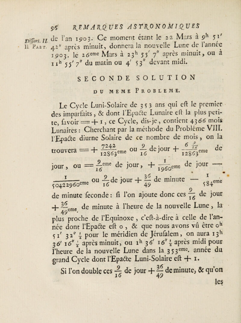 IL Paet. 9Ç REMARQUES astronomiques de fan i<?o3- Ce moment étant le NLirs a çR1 51 41 après minuit, donnera ia nouvelle Lune de l’année 1903. le 16enK Mars à 23h 55' 7 après minuit, ou a 1 xh 55' y du matin ou 4' 53 devant midi. SECONDE SOLUTION DU MEME PROBLEME. Le Cycle Luni-Solaire de 333 ans qui eft le premier des imparfaits, & dont fEpaéte Lunaire eft la pins peti¬ te, Lavoir = + 13 ce Cycle, dis-je, contient 4366 mois Lunaires : Cherchant par la méthode du Problème VJ1L jour > 1 ou = ~eme de jour, + -^eme de jour ' % ou —de jour + — de minute — 16 i 1 49 eme f04^2960eme 16 i * 49 5^4 de minute fécondé : fi l’on ajoute donc ces — de jour 4- —„m, de minute à l’heure de la nouvelle Lune, la 49emc. plus proche de l’Equinoxe , c’eft-à-dire à celle de l’an¬ née dont l’Epa&e eft o , & que nous avons vû être oh j x' 32 i pour le méridien de Jérufalem, on aura 1311 36' 16 /après minuit, ou ih 3 6' iô4 après midi pour l’heure de la nouvelle Lune dans la 3 53eme* annee du grand Cycle dont l’Epaéte Luni-Solaire eft + 1. Si l’on double ces -- de jour + ~ de minute, & qu’on 16 49 les