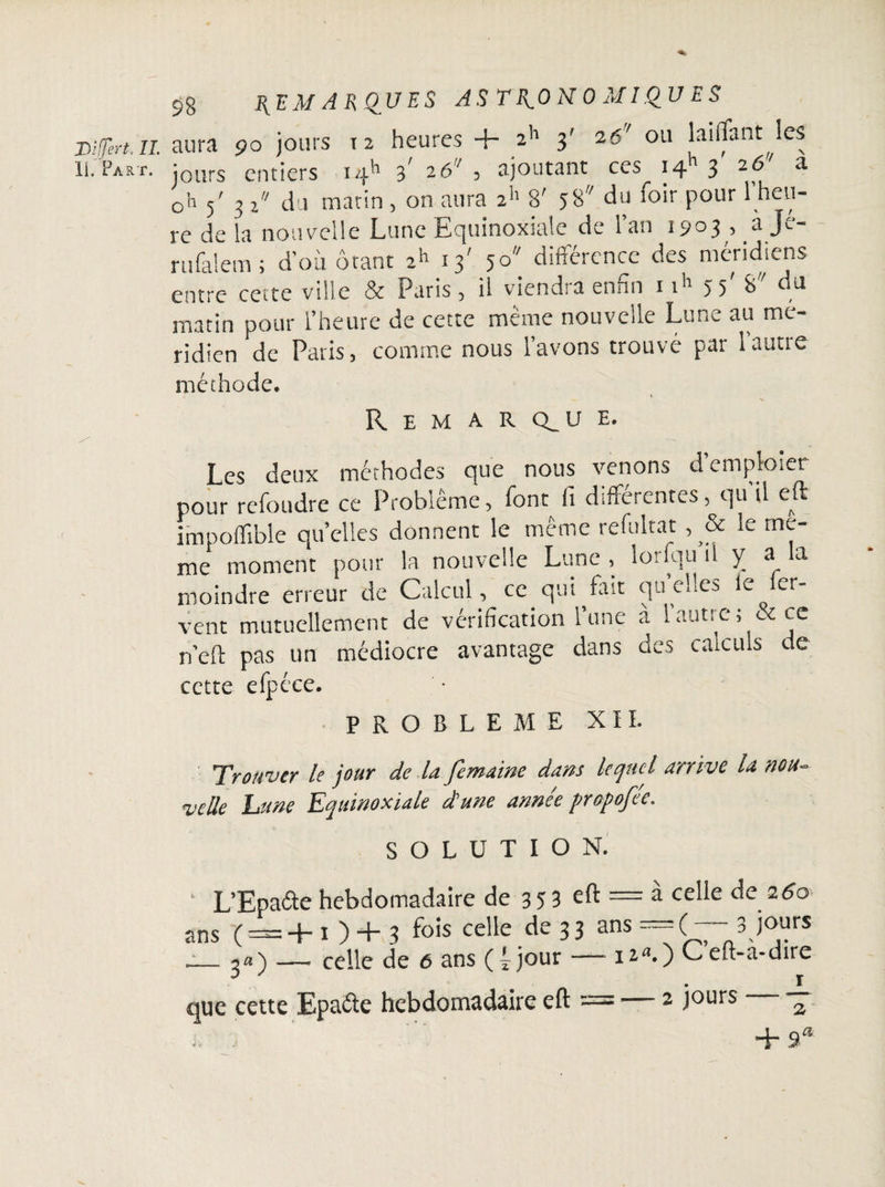 II. Fart. 98 REMARQUES ASTRONOMIQUES aura 90 jours 12 heures + 2h 3' 26' ou laiflant les jours entiers iqh 3' 26 , ajoutant ces 1411 3' 26'' a oh 5' 3 i’1 du matin , on aura 2h 8' 58 du loir pour 1 heu¬ re de la nouvelle Lune Equinoxiale de l’an 1903 , à Je- rufalem ; d’où ôtant 2h 13' 5° différence des méridiens entre cette ville & Paris, il viendra enfin 1 ih 55'du matin pour l’heure de cette même nouvelle Lune au mé¬ ridien de Paris, comme nous l’avons trouvé par 1 autre méthode. Remarque. Les deux méthodes que nous venons d’emploier pour refondre ce Problème, font fi differentes, qu il eff impoffible quelles donnent le même refultat , & le me¬ me moment pour la nouvelle Lune, iorfqu il y a la moindre erreur de Calcul, ce qui fait quelles le fer¬ vent mutuellement de vérification l’une à 1 autre ; & ce n’efi: pas un médiocre avantage dans des calculs de cette efpcce. PROBLEME XII. Trouver le jour de la femaine dans lequel arrive U nou¬ velle hune Equinoxiale d'une année propofée. SOLUTION. 1 L’Epa&e hebdomadaire de 3 5 3 eft = à celle de 260 ans (' = +0 + 3 fo's cee de 33 ans =( 3 jours __2a) — celle de 6 ans (4 jour — i2a.) Ceft-à-dire 3 . r que cette Epaéte hebdomadaire eu = — 2 Jours 2 + 9*
