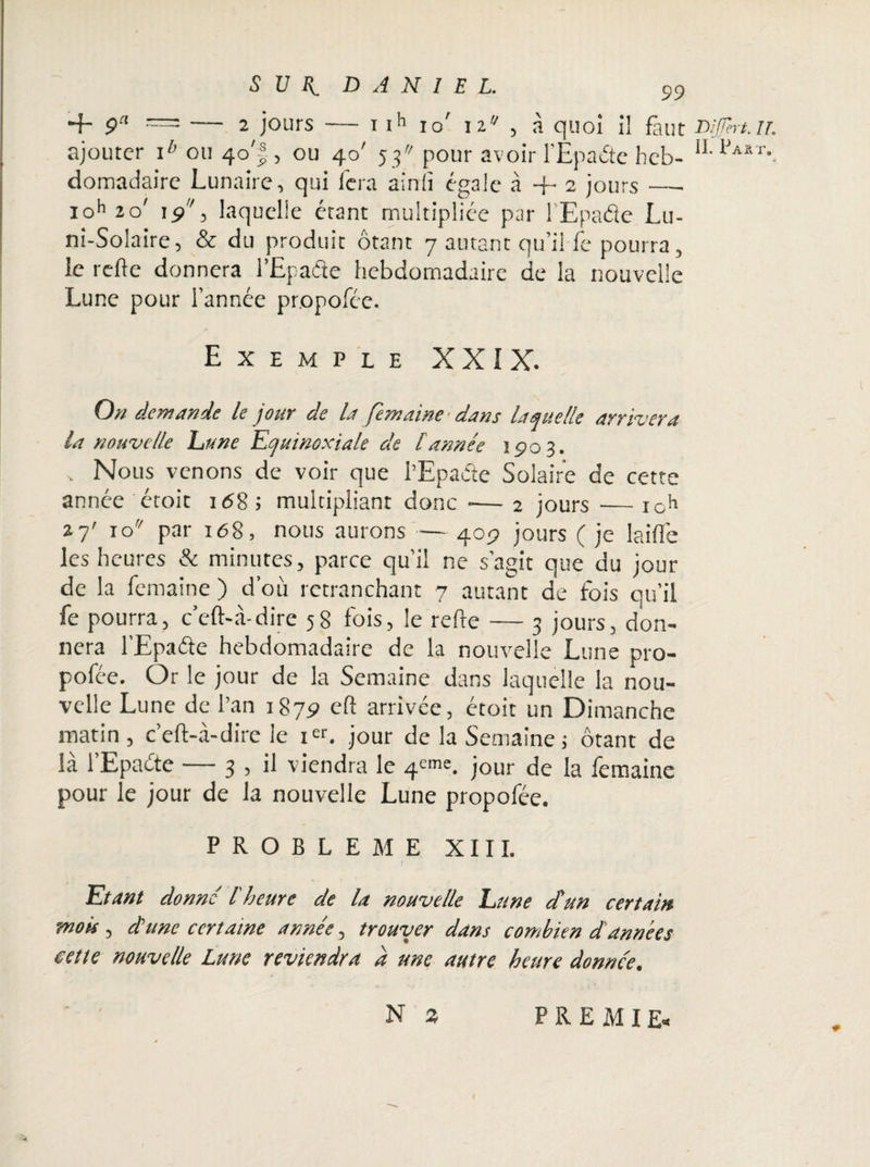 2 jours — i ih 99 + ç“ — 2 jours — i ih io' i2,/ , à quoi il faut mjjtrt.ir. ajouter ib ou 40'jj., ou 40' 53 pour avoir l’Epaéte heb- 11 IJa8T-. domadaire Lunaire, qui fera ainlî égale à + 2 jours — ioh 20' 15», laquelle étant multipliée par l’Epaéie Lu- ni-Solaire, & du produit ôtant 7 autant qu’il fe pourra, le refte donnera l’Epafte hebdomadaire de la nouvelle Lune pour l’année propofée. Exemple XXIX. On demande le jour de la femaine dans laquelle arrivera la nouvelle hune Equinoxiale de tannée 1903. „ Nous venons de voir que l’Epaéte Solaire de cette année étoit 1 <98 J multipliant donc -— 2 jours — ioh 27' io'/ par 168, nous aurons — 409 jours ( je laide les heures & minutes, parce qu’il ne s’agit que du jour de la femaine ) d’où retranchant 7 autant de fois qu’il fe pourra, c’eft-à-dire 58 fois, le refte — 3 jours, don¬ nera l’Epaéfe hebdomadaire de la nouvelle Lune pro¬ pofée. Or le jour de la Semaine dans laquelle la nou¬ velle Lune de l’an 1879 eft arrivée, étoit un Dimanche matin , c’eft-à-dire le ier. jour de la Semaine ; ôtant de là l’Epaéte — 3 , il viendra le 4^. jour la femaine pour le jour de la nouvelle Lune propofée. PROBLEME XIII. J 'Etant donne l'heure de la nouvelle Lune dtun certain mois 5 chine certaine année, trouver dans combien d'années cette nouvelle Lune reviendra a une autre heure donnée. N % PREMI&