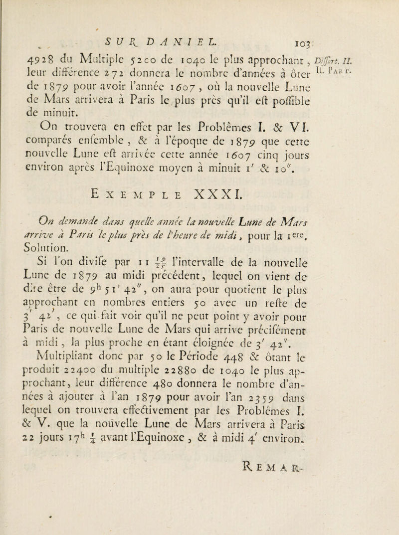 4928 du Multiple 52C0 de 1040 le plus approchant, Dffirt. il leur différence 272 donnera le nombre d’années à ôter lL [)ARr* de 1879 pour avoir l’année 1607 , où la nouvelle Lune de Mars arrivera à Paris le plus près qu’il eft poflible de minuit. On trouvera en effet par les Problèmes I. & VI. comparés cnfemble , & à l’époque de 1879 que cette nouvelle Lune eft arrivée cette année 1607 cinq jours environ après l’Equinoxe moyen à minuit 1' & io. Exe m p l e XXXI. On demande dans quelle année la nouvelle hune de Mars arrive a Paris le p las près de l'heure de midi, pour la iere. Solution. Si Ion divife par 11 Lf l’intervalle de la nouvelle Lune de 1879 au midi précédent, lequel on vient de dire être de 9h 5i' 42/;, on aura pour quotient le plus approchant en nombres entiers 50 avec un relie de 3' 42 , ce qui fait voir qu’il ne peut point y avoir pour Paris de nouvelle Lune de Mars qui arrive précifément à midi, la plus proche en étant éloignée de 5' 42. Multipliant donc par 50 le Période 448 & ôtant le produit 22400 du multiple 22880 de 1040 le plus ap¬ prochant, leur différence 480 donnera le nombre d’an¬ nées à ajouter à l’an 1879 pour avoir l’an 2359 dans lequel on trouvera effectivement par les Problèmes I. & V. que la nouvelle Lune de Mars arrivera à Paris 22 jours i7h ~ avant l’Equinoxe , & à midi 4' environ, R E M A R-