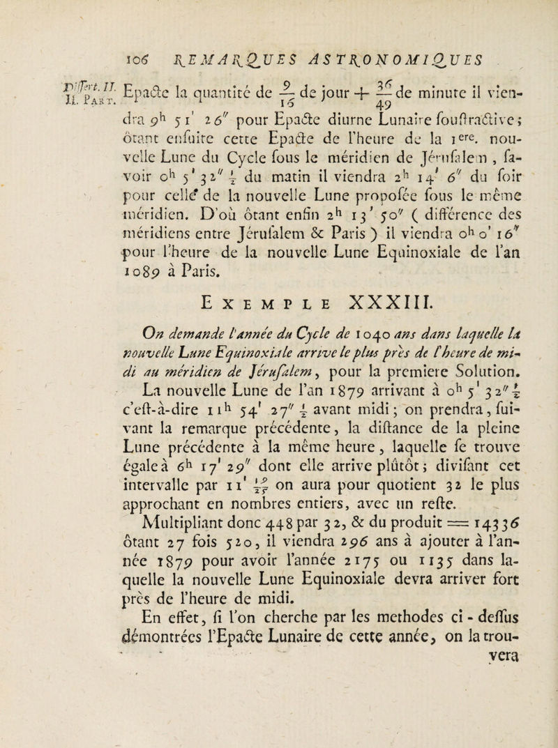 H^P v/t' ^Pa^e quantité de -p de jour + ~^de minute il vien¬ dra 9^ 51' 2 çjf pour Epaéie diurne Lunaire fouffradive; ôtant cnfuire cette Epade de l'heure de la iere. nou¬ velle Lune du Cycle fous le méridien de Jérufalem , fa- voir 5* 3 27 4 du matin il viendra 2h 14* 6r du foir 0 pour celle? de la nouvelle Lune propofée fous le même méridien. D’où ôtant enfin 2h 13' jo/; ( différence des méridiens entre Jérufalem & Paris ) il viendra oh o’ iô'Ÿ pour l’heure de la nouvelle Lune Equinoxiale de l’an 2 085? à Paris. Exemple XXXIII. x. ' . •  * *; • ' ' vj r On demande lannée du Cycle de 1040 ans dans laquelle la nouvelle hune Equinoxiale arrive le plus près de [heure de mi- di au méridien de Jérufalem , pour la première Solution. La nouvelle Lune de Fan 1879 arrivant à oh 5' 3 2-g c’eft-à-dire nh 54* 27 L avant midi; on prendra, fui- vant la remarque précédente, la diftance de la pleine Lune précédente à la meme heure, laquelle fe trouve égale à 6*1 17* 19'' dont elle arrive plutôt; divifant cet intervalle par n* on aura pour quotient 31 le plus approchant en nombres entiers, avec un refte. Multipliant donc 448 pat 3 2, & du produit = 14336 ôtant 27 fois 520, il viendra 196 ans à ajouter à l’an¬ née t879 pour avoir l’année 2175 ou 1135 dans la¬ quelle la nouvelle Lune Equinoxiale devra arriver fort près de l’heure de midi. En effet, fi Fon cherche par les méthodes ci - deflfus démontrées FEpaéie Lunaire de cette année, on la trou¬ vera