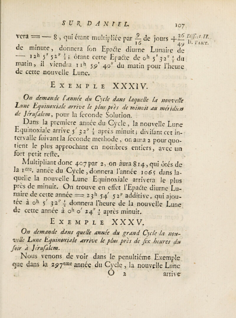 T07. vera = — g , qui étant multipliée par 2- de jours +i£ ^rt Tt . 1 1G ’ 4y H. Part. de minute, donnera Ton Epaftc diurne Lunaire de .1 2,1} ' 5^ O ôtant cette Epa&e de oh 5’3 2 i du matin, il viendra ti1’ 55?’ 40 du matin pour l’heure de cette nouvelle Lune. Exemple XXXIV. On demande l année du Cycle dans laquelle ht nouvelle l^ufîe Equinoxiale arrive le plu-s près de minuit du méridien de Jérufalem, pour la fécondé Solution. Dans la première année du Cycle, la nouvelle Lune Equinoxiale arrive 5' 32 { après minuit; divifanrcet in¬ tervalle fuivant la fécondé méthode , on aura 2 pour quo¬ tient le plus approchant en nombres entiers, avec un fort petit refie. . Multipliant donc 407par 2, on aura 814, qui ôtés de la icre. année du Cycle , donnera l’année 1063 dans la¬ quelle la nouvelle Lune Equinoxiale arrivera le plus près de minuit. On trouve en effet l’Epaétc diurne Lu¬ naire de cette année ==?. 23h 54' 52» additive, qui ajou¬ tée à oh y 32 ~ donnera l’heure de la nouvelle Lune de cette année à oh o' 24 { après minuit. Exemple XXXV. Ort demande dans quelle anne'e du grand Cycle la nou¬ velle hune Equinoxiale arrive le plus pris de fix heures d» foir a ]trufalcm. Nous venons de voir dans le pénultième Exemple que dans la année du Cycle , la nouvelle Lune
