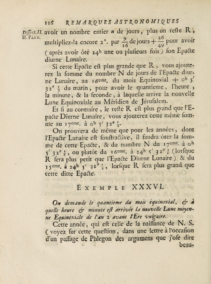T>:JJert.Il avoir un nombre entier » de jours, plus un refte R , IL Part. o t . 26 multiDliez-îa encore 20. par — dejours + — Pour avoir f A 16 4 y ( après avoir ôté 24^ une ou plufieurs fois ) fon Eps été diurne Lunaire. Si cette Epaéte eft plus grande que R , vous ajoute¬ rez la fomme du nombre N de jours de 1 Epaéte diur¬ ne Lunaire, au i6eme. du mois Equinoxial + ch 5' 32 ~ du matin , pour avoir le quantieme, l’heure , la minute, & la fécondé, à laquelle arrive la nouvelle Lune Equinoxiale au Méridien de Jérufalem. Et fi au contraire , le refte R eft plus grand que 1 H- paéte Diurne Lunaire, vous ajouterez cette même foui- nie au i7eme. à o*1 5' 32* On prouvera de même que pour les années, dont PEpaéte Lunaire eft fouftraétive, il faudra ôter la fom¬ me de cette Epaéte, & du nombre N du i7eme- à oh 5' 3 2a/l, ou plutôt du t6eme. à 24h 5' 32'\i (lorfque R fera plus petit que fEpaéte Diurne Lunaire ) & du j^eme, à 24k 5' 32* lorfque R fera plus grand que cette ditte Epaéte. Exemple XXXVL On demande le quantième du mots équinoxial, & k quelle heure ér minute efl arrivée la nouvelle Lune moyen¬ ne Equinoxiale de tan 2 avant lEre vulgaire. Cette année, qui eft celle de la nailfance de N. Si ( voyez fur cette queftion, dans une lettre à l’occafion d’un paflage de Phlegon des argumens que j’ofe dire beau?-