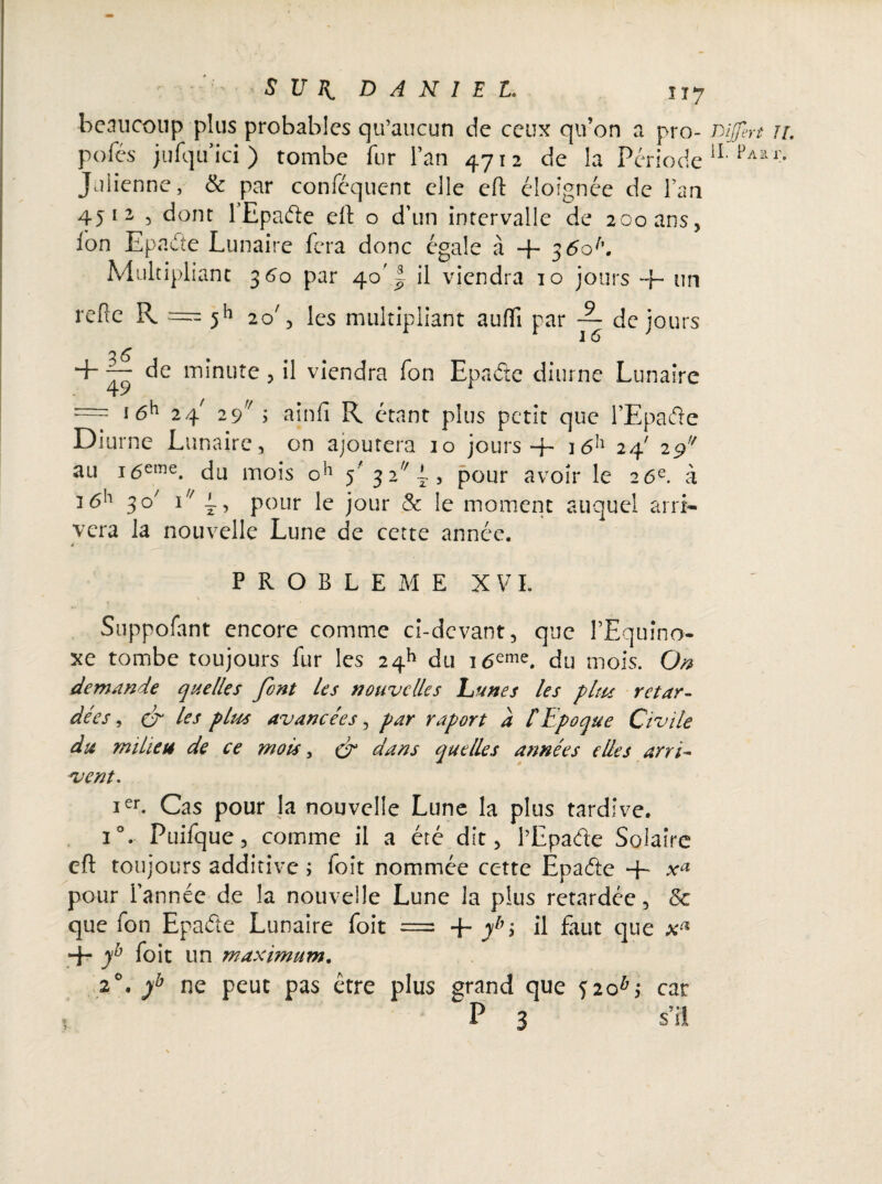 beaucoup plus probables qu’aucun de ceux qu’on a pro- mjfert pofes jufquici) tombe fur l’an 4712 de la Période iL PAa Julienne, & par conféquent elle eft éloignée de l’an 45 12 5 dont 1 Epade elt o d’un intervalle de 200 ans, Ion Epade Lunaire fera donc égale à + 3 6ob. Multipliant 360 par 40' ~ il viendra 10 jours ~J~ un refie R === 511 20', les multipliant aufli par ~ de jours + — de minute, il viendra fon Epade diurne Lunaire ~ i6h 24 29 j ainfî R étant plus petit que l’Epade Diurne Lunaire, on ajoutera 10 jours + i6h 24' 29 au 16eme. du mois oh 5' 3 2 l, pour avoir le 26e. à 3 6h 30' 1 1, pour le jour & le moment auquel arri¬ vera la nouvelle Lune de cette année. à PROBLEME XVI. \ ^ Suppofant encore comme ci-devant, que PEquîno- xe tombe toujours fur les 2411 du i6eme. du mois. On demande quelles font les nouvelles Lunes les plus retar¬ dées , & les plus avancées, par raport a /’Epoque Civile du milieu de ce mois, cr quelles années elles arri¬ vent. ier. Cas pour la nouvelle Lune la plus tardive. i°. Puifque, comme il a été dit, l’Epade Solaire cft toujours additive ; foit nommée cette Epade “h xa pour l’année de la nouvelle Lune la plus retardée, & que fon Epade Lunaire foit = -f ybi il faut que + yb foit un maximum. 20. yb ne peut pas être plus grand que 520*4 car P 3 s’il