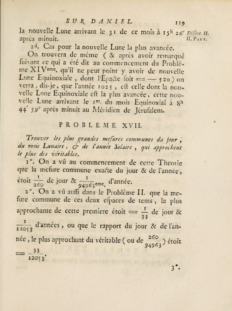 la nouvelle Lune arrivant le 3 1 de ce mois à 15k 26' Dif/h-t. après minuit. H. Pa* 2d. Cas pour la nouvelle Lune la plus avancée. On trouvera de même ( Sc après avoir remarqué fuivant ce qui a été dit au commencement du Problè¬ me XI Veme. qu’il ne peut point y avoir de nouvelle Lune Equinoxiale , dont l’Èpaéte foit a=— 520) on verra , dis-je, que l’année 1025 , cft celle dont la noiw velîe Lune Equinoxiale eft la plus avancée, cette nou¬ velle Lune arrivant le icr. du mois Equinoxial à 44 59' ^près minuit au Aiéridien de Jérufalem. PROBLEME XV II. Trouver les plus grandes me fur es communes du jour r du mois Lunaire y de tannée Solaire 5 qui approchent le plus des véritables. i°. On a vû au commencement de cette Théorie que la mefure commune exade du jour & de l’année > étoit ié j°ur & ~Neme d’année. 260 ' 9490eme* 2°. On a vû auffi dans le Problème II. que la me¬ fure commune de ces deux efpaces de tems , la plus approchante de cette première étoit = JL de jour Sc d’années 3 ou que le rapport du jour & de l’an- I20S3 260 née j le plus approchant du véritable ( ou de ) étoit __3 3 12053' »