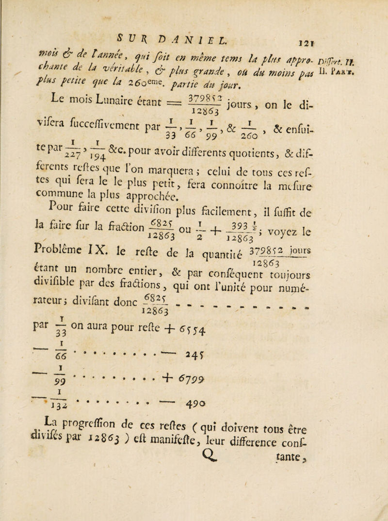 p,m & de tannée, qui fait en même tenu la plus appro- nUTtri Tt chante de la véritable , & plus grande , ou du moins bas U-‘ plus petite que la 260eme. partie du jmr% Le mois Lunaire étant = 1ZÎÎ12 jours , on le di- 12503 vifera fucce/fvement par , ± , -L, & * & enfui- 33 66 99 te ^ar 2275 7^4 Pour avoir differents quotients > & dif¬ ferents, relies que Ion marquera; celui de tous cesref- tes qui fera le le plus petit, fera connoitre la mefure commune la plus approchée. Pour faire cette divifîon plus facilement, il fuffit de la m rur la fîaffion !Ml 0a JL + J|U, voyc2 lc Problème IX. le re/le de la quantité 3798^3 jours / * I2363 étant un nombre entier, & par conféquent toujours îvi 1 e par di.s fractions, qui ont l’unité pour numé¬ rateur j divifant donc -8-?i . . 12863 par — on aura pour refte + 5-4 î 66 I 99 1 îlu • ® • • * • • — 24Ï + 5751^ 490 La progrcflîon de ces reftes ( qui doivent tous être 1V1 cs J2^3 9 nianifèPe, leur différence conf- Q. tante /