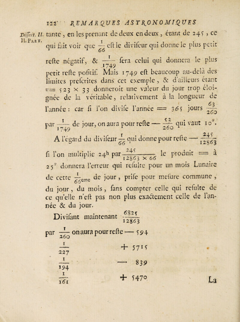 Viffert. U. tante 3 en les prenant de deux en deux, étant de 24 V , ce qui £iit voir que ■— eftle divifeur qui donne le plus peut refte négatif, & —T fera celui qui donnera le plus * 749 petit relie pofitif. Mais 1749 eft beaucoup au-delà des limites preferites dans cet exemple 3 & d’ailleurs étant 523 x 33 donneroit une valeur du jour trop éloi¬ gnée de la véritable, relativement à la longueur de O l’année: car fi l’on divife l’année = 36j jours 63 de jour, on aura pour relie 260 Par 1749 -.— 260 Al’ éeard du divifeur ~ qui donne pour rçft a 66 ' & f Ton multiplie 24k par-— 1 2 1 24 s qui vaut 10 _ 34? 12863 le produit = à ^63 X 66 1 2 5  donnera l’erreur qui refuite pour un mois Lunaire ■y de cette — eme de jour, prife pour meiure commune , du jour, du mois, fans compter celle qui reluire de ce qu’elle n’eft pas non plus exactement celle de l’an¬ née & du jour. Divifant maintenant 12863 T 26 O on aura pour relie — - S9\ î 5?i* 227 I / »* 839 *94 161 + Ï47° La