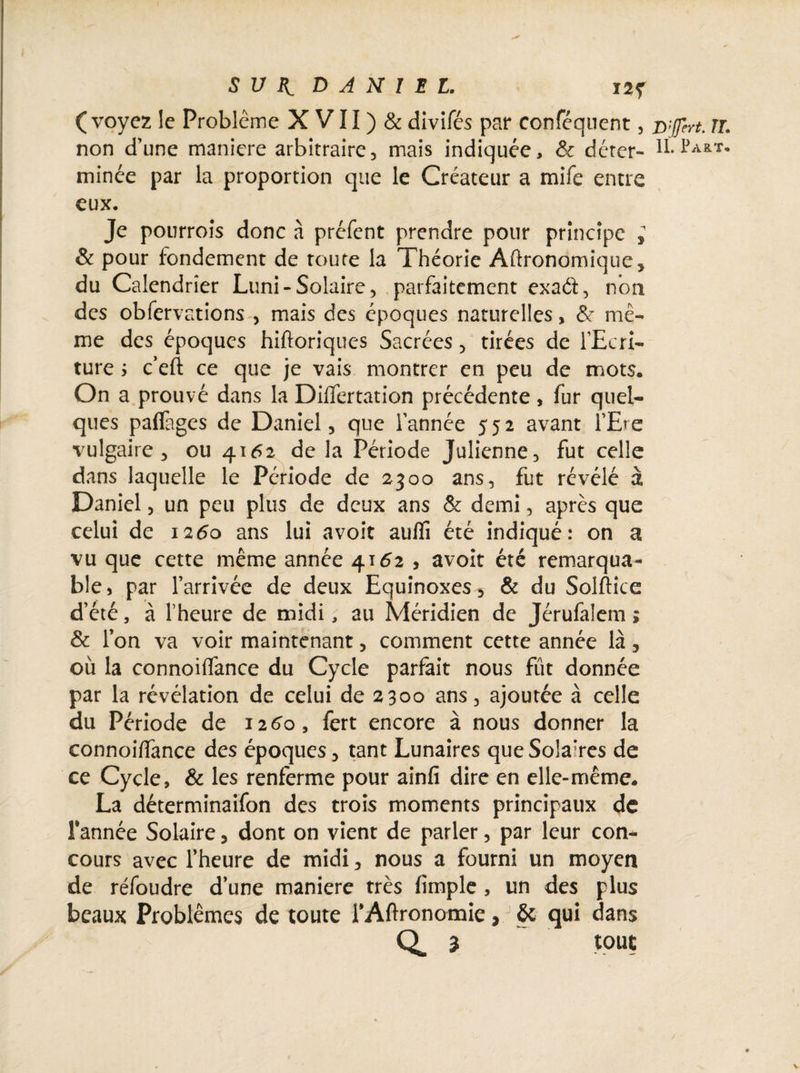 (voyez le Problème X VII ) & divifés par conféquent, non d’une maniéré arbitraire, mais indiquée, & déter¬ minée par la proportion que le Créateur a mife entre eux. Je pourrois donc à préfent prendre pour principe ; & pour fondement de route la Théorie Aftronomique, du Calendrier Luni - Solaire , parfaitement exaét, non des obfervations , mais des époques naturelles, &: mê¬ me des époques hiftoriques Sacrées , tirées de l’Ecri¬ ture ; c’eft ce que je vais montrer en peu de mots. On a prouvé dans la Diflertation précédente, fur quel¬ ques paffages de Daniel, que Tannée 552 avant TEre vulgaire, ou 4.16% de la Période Julienne, fut celle dans laquelle le Période de 2300 ans, fut révélé à Daniel, un peu plus de deux ans & demi, après que celui de 1250 ans lui a voit auflî été indiqué: on a vu que cette même année 4152 , avoir été remarqua¬ ble, par l’arrivée de deux Equinoxes^ & du Solftice d’été, à l’heure de midi, au Méridien de Jérufalem ; & Ton va voir maintenant, comment cette année là, où la connoiffance du Cycle parfait nous fût donnée par la révélation de celui de 2300 ans, ajoutée à celle du Période de 1260, fert encore à nous donner la connoilfance des époques, tant Lunaires que Solaires de ce Cycle, & les renferme pour ainfi dire en elle-même. La déterminaifon des trois moments principaux de Tannée Solaire, dont on vient de parler, par leur con¬ cours avec l’heure de midi, nous a fourni un moyen de réfoudre d’une maniéré très limple , un des plus beaux Problèmes de toute TAftronomie, & qui dans Q* 3 tout D'Jfert. TL IL Part.