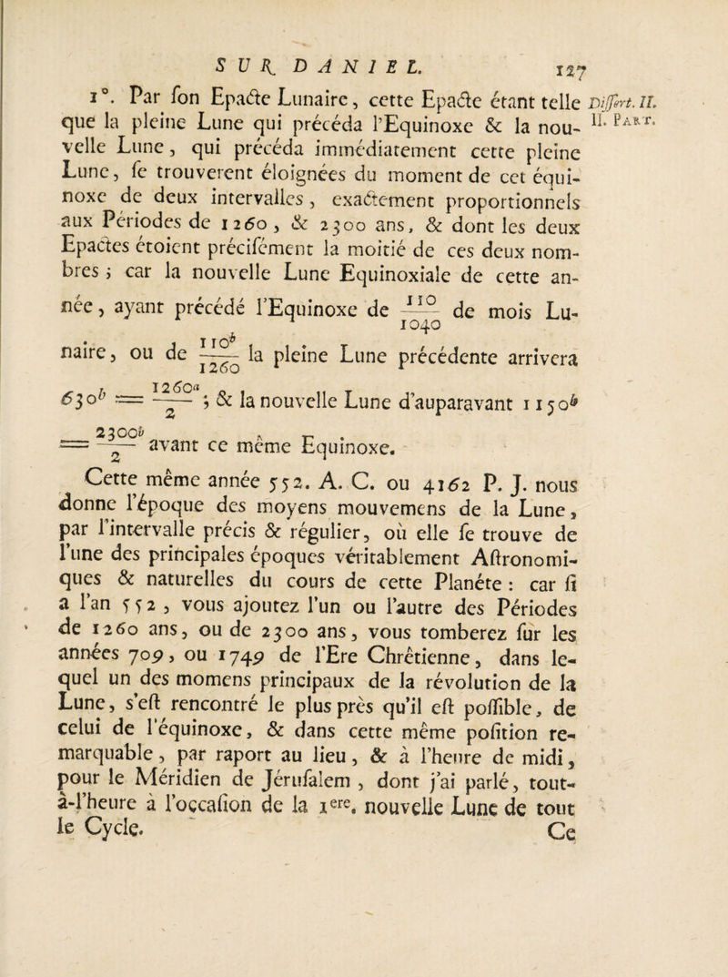 SUR. DANIEL. tlj i °. Par Ton Epaâe Lunaire, cette Epaâe étant telle Differt. il. que la pleine Lune qui précéda l’Equinoxe & la nou- velle Lune, qui précéda immédiatement cette pleine Lune, (c trouvèrent éloignées du moment de cet équi¬ noxe de deux intervalles, exactement proportionnels aux Périodes de 1260 , & 2300 ans, & dont les deux Epactes étoient précifément la moitié de ces deux nom¬ bres ; car la nouvelle Lune Equinoxiale de cette an¬ née , ayant précédé l’Equinoxe de de mois Lu- :04a naire, ou de la pleine Lune précédente arrivera ; & la nouvelle Lune d’auparavant 11506 <530 12 60« ** $ ww*7 ^ p * = ~— avant ce meme Equinoxe. Cette même année 552. A. C. ou 4162 P. J. nous donne 1 époque des moyens mouvemens de la Lune, par 1 intervalle précis & régulier, où elle le trouve de l’une des principales époques véritablement Aftronomi- ques & naturelles du cours de cette Planète : car fi a l’an 332, vous ajoutez l’un ou l’autre des Périodes de J260 ans, ou de 2300 ans, vous tomberez fur les années joç, ou 174P de l’Ere Chrétienne, dans le¬ quel un des momens principaux de la révolution de la Lune, sert rencontré le plus près qu’il eft poflîble, de celui de 1 equinoxe, & dans cette même pofition re¬ marquable , par raport au lieu, & à l’heure de midi, pour le Méridien de Jérufalem , dont j’ai parlé , tout- à-l’heure à l’oçcafion de la 1 «re, nouvelle Lune de tout le Cycle. Ce