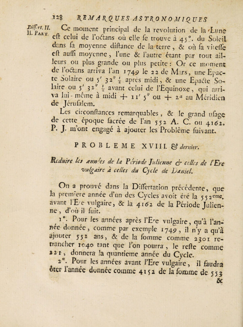 Ï2§ M A l^QU ES ASTRONOMIQUES Vl^ÿI ^ moment principal de la révolution de la 'Lune eft celui de i’oftans où elle fe trouve à 45 du Soleil dans fa moyenne diftance de la terre, & où fa vu elfe eft auffi moyenne, 1 une & l’autre étant par tout ail¬ leurs ou plus grande ou plus petite : Or ce moment de 1 oétans arriva 1 an 1749 le 22 de Mars, une Epac- te Solaire ou 5' 52 4 apres midi, & une Epafo So¬ laire ou 5' 92/ i avant celui de lEquinoxe, qui arri¬ va lui - meme a midi -f- 11' ou -{- za au Méridien de Jérulalem. Les et: confiances remarquables , Sc le t^rand ulage de cette époque facrée de l’an î52 A. C. ou 41/2, P. J. mont engagé à ajouter les Problème fuivant. PROBLEME XVIII. & dentier. Réduire les an n'es de la Période Julienne & celles de l En vulgaire à celles du Cycle de Laniel. On a prouve dans la Diftertation précédente, que la première année d’un des Cycles avoit été la 552e™;. avant l’E'e vulgaire, & la 4x62 de la Période Tulien- ne 5 d'où il fuir. , 1<>- P0”1- ics années après l’E-e vulgaire, qua l’an-' nee donnée, comme par exemple 1745?, il n’y a qu’à ajouter 552 ans, & de la fomme comme 2301 re¬ trancher 1040 tant que Ion pourra, le refte comme a 2 1, donnera la quantième année du Cycle. A 20. Pour les années avant FEre vulgaire, il faudra ©ter 1 année donnée comme 4112 de la fournie de 5 5 j