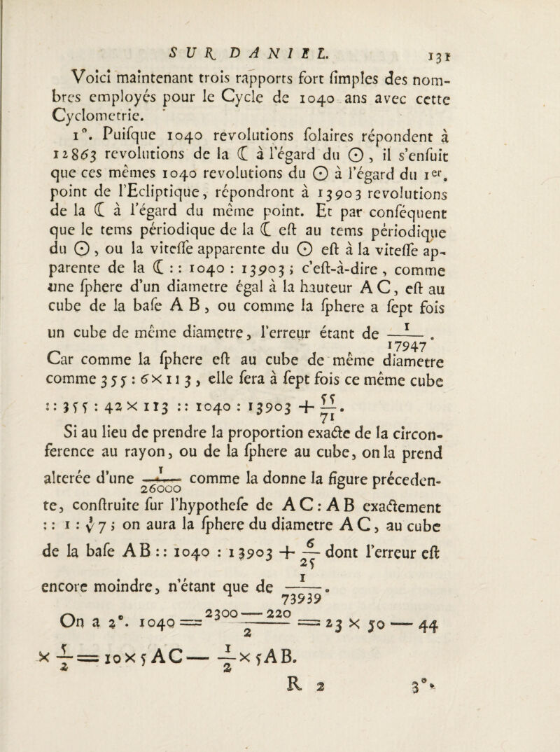 Voici maintenant trois rapports fort fimples des nom¬ bres employés pour le Cycle de 1040 ans avec cette Cydometrie. i°. Puifque 1040 révolutions folaires répondent à 12863 révolutions de la (£ à l’égard du © , il s’enfuit que ces mêmes 1040 révolutions du 0 à l’égard du ier. point de l’Ecliptique, répondront à 13903 révolutions de la (I à l’égard du même point. Et par conféquent que le tems périodique de la C eft au tems périodique du © , ou la vitcffe apparente du © eft à la vitefle ap¬ parente de la C : : 1040 : 13903 ; c’eft-à-dire , comme une fphere d’un diamètre égal à la hauteur AC, eft au cube de la bafe A B, ou comme la fphere a fept fois un cube de même diamçtre, l’erreur étant de —-— . 17947 Car comme la fphere eft au cube de même diamètre comme 35^:6X113, elle fera à fept fois ce même cube f ? ::Hf:42Xit3 :: 1040 : 13903 + Si au lieu de prendre la proportion exa&e de la circon¬ férence au rayon, ou de la fphere au cube, onia prend altérée d’une comme la donne la figure précéden¬ te, conftruite fur l’hypothefe de AC: A B exaâement : : 1 : ^ 7 s on aura la fphere du diamètre AC, au cube de la bafe AB : : 1040 : 13903 + dont l’erreur eft encore moindre, n’étant que de —-—. n 73939 r>. „ . 2300-220 Un a % ■ 1040 = 3 —-= 23 x 5© 44 x 10x 5 AC-ix jAB. Z 2 R 2 3%.