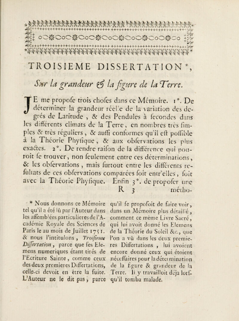 TROISIEME DISSERTATION *, Sur la grandeur la figure de la Terre. JE me propofe trois chofes dans ce Mémoire. i°. De déterminer la grandeur réelle de la variation des de¬ grés de Latitude , & des Pendules à fécondés dans les différents climats de la Terre, en nombres très fitri¬ ples & très réguliers , & auiîi conformes qu’il cft poffible à la Théorie Phyiîque , & aux obfervations les plus exades. 20. De rendre raifon de la différence qui pou- roit fe trouver, non feulement entre ces déterminations, & les obfervations , mais furtout entre les différents re¬ lui tats de ces obfervations comparées foit entr elles, foie avec la Théorie Phyiîque. Enfin 30. de propofer une R 3 métho- * Nous donnons ce Mémoire tel qu’il a été lu par l’Auteur dans les affemlvées particulières de l’A¬ cadémie Royale des Sciences de Paris le au mois de Juillet 175 î. & nous l’intitulons , Troifmne Dijjertation , parce que fes Ele- mens numériques étant tirés de l’Ecriture Sainte , comme ceux des deux premières Differtations, celle -ci devoit en être la fuite. L’Auteur ne le dit pas 7 parce qu’il fe propofoit de faire voir, dans un Mémoire plus détaillé , comment ce même Livre Sacré, qui lui avoit donné les Elemens de la Théorie du Soleil &c., que l’on a vu dans les deux premiè¬ res Differtations , lui avoient encore donné ceux qui étoient néceffaires pour la détermination de la figure & grandeur de la Terre, li y travailloit déjà lorE qu’il tomba malade.